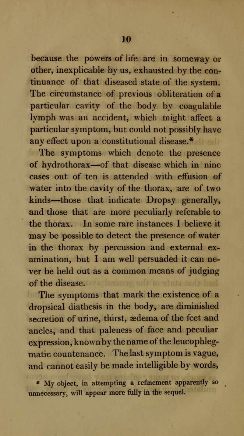 because the powers of life are in someway or other, inexplicable by us, exhausted by the con- tinuance of that diseased state of the system. The circumstance of previous obliteration of a particular cavity of the body by coagulable lymph was an accident, which might affect a particular symptom, but could not possibly have any effect upon a constitutional disease.* The symptoms which denote the presence of hydrothorax—of that disease which in nine cases out of ten is attended with effusion of water into the cavity of the thorax, are of two kinds—those that indicate Dropsy generally, and those that are more peculiarly referable to the thorax. In some rare instances I believe it may be possible to detect the presence of water in the thorax by percussion and external ex- amination, but I am well persuaded it can ne- ver be held out as a common means of judging of the disease. The symptoms that mark the existence of a dropsical diathesis in the body, are diminished secretion of urine, thirst, aedema of the feet and ancles, and that paleness of face and peculiar expression, known by the name of the leucophleg- matic countenance. The last symptom is vague, and cannot easily be made intelligible by words, * My object, in attempting a refinement apparently so unnecessary, will appear more fully in the sequel.