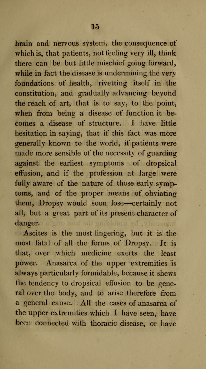 brain and nervous system, the consequence of which is, that patients, not feeling very ill, think there can be but little mischief going forward, while in fact the disease is undermining the very foundations of health, rivetting itself in the constitution, and gradually advancing beyond the reach of art, that is to say, to the point, when from being a disease of function it be- comes a disease of structure. I have little hesitation in saying, that if this fact was more generally known to the world, if patients were made more sensible of the necessity of guarding against the earliest symptoms of dropsical effusion, and if the profession at large were fully aware of the nature of those early symp- toms, and of the proper means of obviating them, Dropsy would soon lose—certainly not all, but a great part of its present character of danger. Ascites is the most lingering, but it is the most fatal of all the forms of Dropsy. Jt is that, over which medicine exerts the least power. Anasarca of the upper extremities is always particularly formidable, because it shews the tendency to dropsical effusion to be gene- ral over the body, and to arise therefore from a general cause. All the cases of anasarca of the upper extremities which I have seen, have been connected with thoracic disease, or have