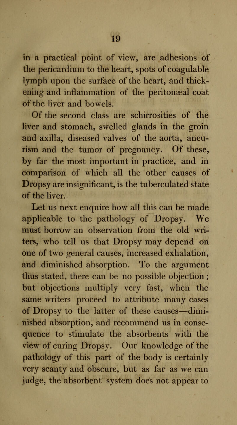 in a practical point of view, are adhesions of the pericardium to the heart, spots of coagulable lymph upon the surface of the heart, and thick- ening and inflammation of the peritonaeal coat of the liver and bowels. Of the second class are schirrosities of the liver and stomach, swelled glands in the groin and axilla, diseased valves of the aorta, aneu- rism and the tumor of pregnancy. Of these, by far the most important in practice, and in comparison of which all the other causes of Dropsy are insignificant, is the tuberculated state of the liver. Let us next enquire how all this can be made applicable to the pathology of Dropsy. We must borrow an observation from the old wri- ters, who tell us that Dropsy may depend on one of two general causes, increased exhalation, and diminished absorption. To the argument thus stated, there can be no possible objection ; but objections multiply very fast, when the same writers proceed to attribute many cases of Dropsy to the latter of these causes—dimi- nished absorption, and recommend us in conse- quence to stimulate the absorbents with the view of curing Dropsy. Our knowledge of the pathology of this part of the body is certainly very scanty and obscure, but as far as we can judge, the absorbent system does not appear to