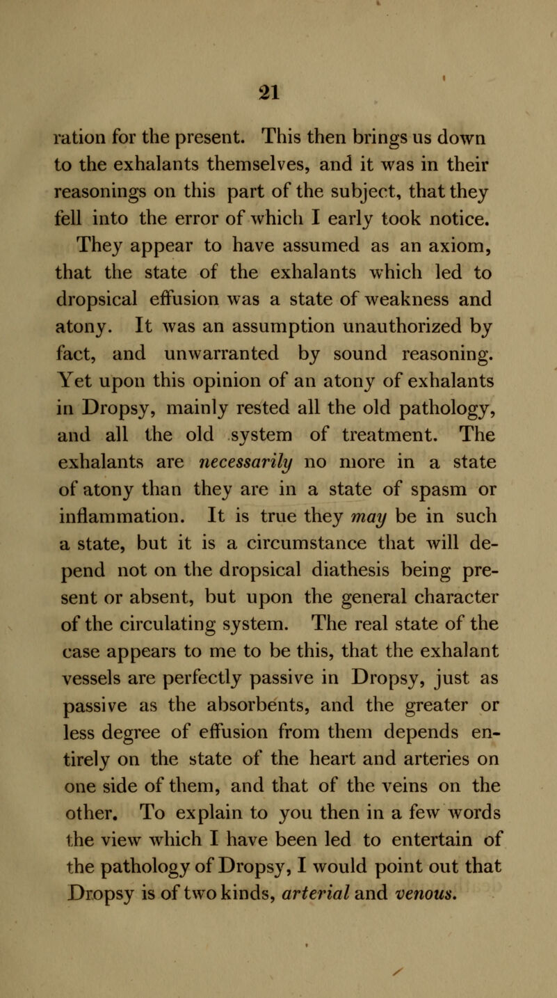 ration for the present. This then brings us down to the exhalants themselves, and it was in their reasonings on this part of the subject, that they fell into the error of which I early took notice. They appear to have assumed as an axiom, that the state of the exhalants which led to dropsical effusion was a state of weakness and atony. It was an assumption unauthorized by fact, and unwarranted by sound reasoning. Yet upon this opinion of an atony of exhalants in Dropsy, mainly rested all the old pathology, and all the old system of treatment. The exhalants are necessarily no more in a state of atony than they are in a state of spasm or inflammation. It is true they may be in such a state, but it is a circumstance that will de- pend not on the dropsical diathesis being pre- sent or absent, but upon the general character of the circulating system. The real state of the case appears to me to be this, that the exhalant vessels are perfectly passive in Dropsy, just as passive as the absorbents, and the greater or less degree of effusion from them depends en- tirely on the state of the heart and arteries on one side of them, and that of the veins on the other. To explain to you then in a few words the view which I have been led to entertain of the pathology of Dropsy, I would point out that Dropsy is of two kinds, arterial and venous. X