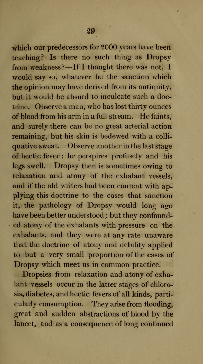 which our predecessors for 2000 years have been teaching? Is there no such thing as Dropsy from weakness ?—If I thought there was not, I would say so, whatever be the sanction which the opinion may have derived from its antiquity, but it would be absurd to inculcate such a doc- trine. Observe a man, who has lost thirty ounces of blood from his arm in a full stream. He faints, and surely there can be no great arterial action remaining, but his skin is bedewed with a colli- quative sweat. Observe another in the last stage of hectic fever ; he perspires profusely and his legs swell. Dropsy then is sometimes owing to relaxation and atony of the exhalant vessels, and if the old writers had been content with ap- plying this doctrine to the cases that sanction it, the pathology of Dropsy would long ago have been better understood; but they confound- ed atony of the exhalants with pressure on the exhalants, and they were at any rate unaware that the doctrine of atony and debility applied to but a very small proportion of the cases of Dropsy which meet us in common practice. Dropsies from relaxation and atony of exha- lant vessels occur in the latter stages of chloro- sis, diabetes, and hectic fevers of all kinds, parti- cularly consumption. They arise from flooding, great and sudden abstractions of blood by the lancet, and as a consequence of long continued