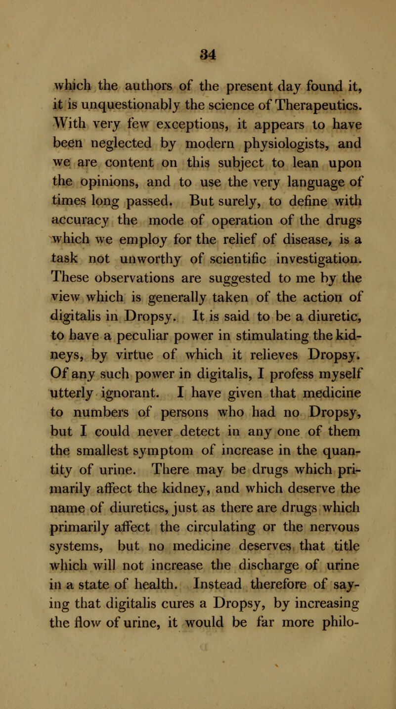 which the authors of the present day found it, it is unquestionably the science of Therapeutics. With very few exceptions, it appears to have been neglected by modern physiologists, and we are content on this subject to lean upon the opinions, and to use the very language of times long passed. But surely, to define with accuracy the mode of operation of the drugs which we employ for the relief of disease, is a task not unworthy of scientific investigation. These observations are suggested to me by the view which is generally taken of the action of digitalis in Dropsy. It is said to be a diuretic, to have a peculiar power in stimulating the kid- neys, by virtue of which it relieves Dropsy. Of any such power in digitalis, I profess myself utterly ignorant. I have given that medicine to numbers of persons who had no Dropsy, but I could never detect in any one of them the smallest symptom of increase in the quan- tity of urine. There may be drugs which pri- marily affect the kidney, and which deserve the name of diuretics, just as there are drugs which primarily affect the circulating or the nervous systems, but no medicine deserves that title which will not increase the discharge of urine in a state of health. Instead therefore of say- ing that digitalis cures a Dropsy, by increasing the flow of urine, it would be far more philo-
