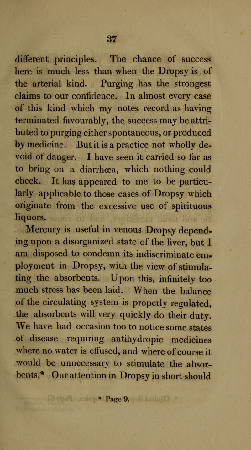 different principles. The chance of success here is much less than when the Dropsy is of the arterial kind. Purging has the strongest claims to our confidence. In almost every case of this kind which my notes record as having terminated favourably, the success may be attri- buted to purging either spontaneous, or produced by medicine. But it is a practice not wholly de- void of danger. I have seen it carried so far as to bring on a diarrhoea, which nothing could check. It has appeared to me to be particu- larly applicable to those cases of Dropsy which originate from the excessive use of spirituous liquors. Mercury is useful in venous Dropsy depend- ing upon a disorganized state of the liver, but I am disposed to condemn its indiscriminate em* ployment in Dropsy, with the view of stimula- ting the absorbents. Upon this, infinitely too much stress has been laid. When the balance of the circulating system is properly regulated, the absorbents will very quickly do their duty. We have had occasion too to notice some states of disease requiring antihydropic medicines where no water is effused, and where of course it would be unnecessary to stimulate the absor- bents.* Our attention in Dropsy in short should