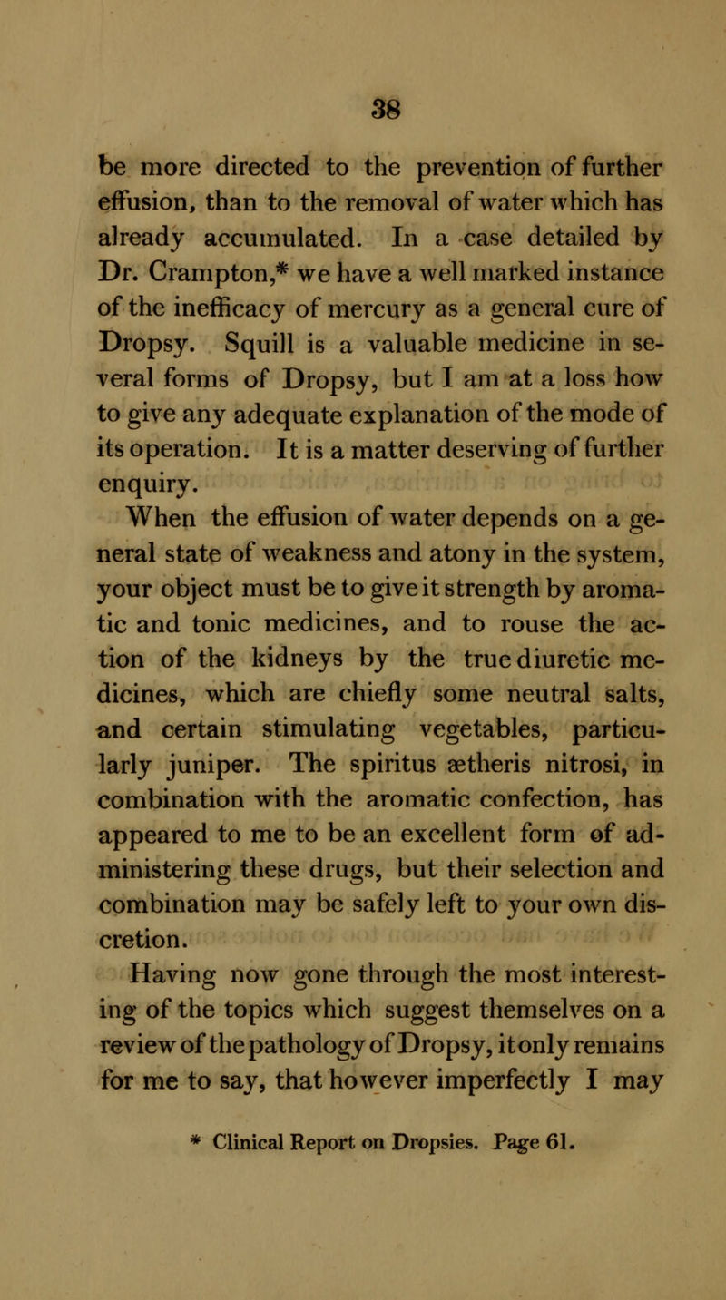 be more directed to the prevention of further effusion, than to the removal of water which has already accumulated. In a case detailed by Dr. Crampton,* we have a well marked instance of the inefficacy of mercury as a general cure of Dropsy. Squill is a valuable medicine in se- veral forms of Dropsy, but I am at a loss how to give any adequate explanation of the mode of its operation. It is a matter deserving of further enquiry. When the effusion of water depends on a ge- neral state of weakness and atony in the system, your object must be to give it strength by aroma- tic and tonic medicines, and to rouse the ac- tion of the kidneys by the true diuretic me- dicines, which are chiefly some neutral salts, and certain stimulating vegetables, particu- larly juniper. The spiritus aetheris nitrosi, in combination with the aromatic confection, has appeared to me to be an excellent form of ad- ministering these drugs, but their selection and combination may be safely left to your own dis- cretion. Having now gone through the most interest- ing of the topics which suggest themselves on a review of the pathology of Dropsy, it only remains for me to say, that however imperfectly I may * Clinical Report on Dropsies. Page 61.