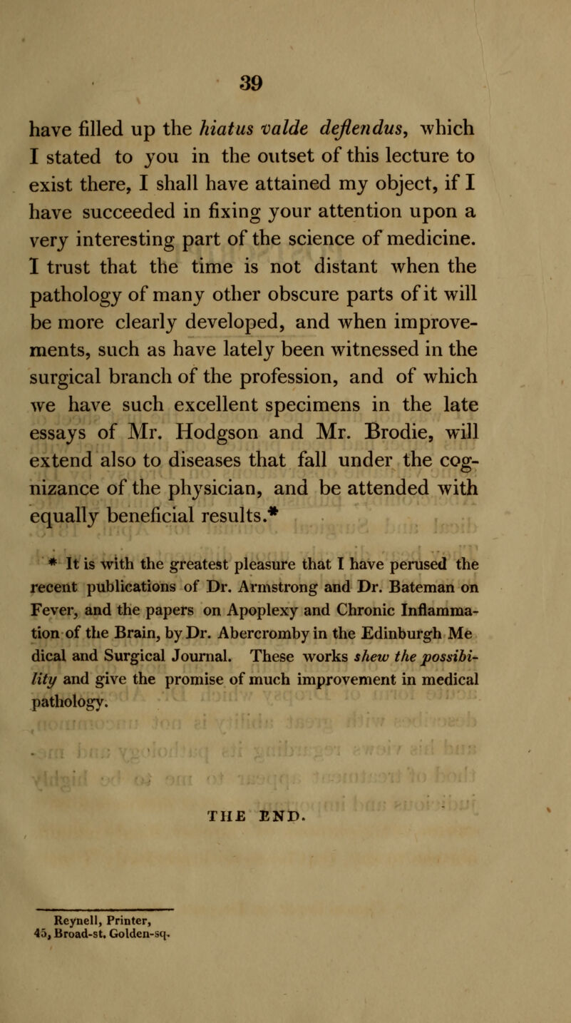 have filled up the hiatus valde defleiidus, which I stated to you in the outset of this lecture to exist there, I shall have attained my object, if I have succeeded in fixing your attention upon a very interesting part of the science of medicine. I trust that the time is not distant when the pathology of many other obscure parts of it will be more clearly developed, and when improve- ments, such as have lately been witnessed in the surgical branch of the profession, and of which we have such excellent specimens in the late essays of Mr. Hodgson and Mr. Brodie, will extend also to diseases that fall under the cog- nizance of the physician, and be attended with equally beneficial results.* * It is with the greatest pleasure that I have perused the recent publications of Dr. Armstrong and Dr. Bateman on Fever, and the papers on Apoplexy and Chronic Inflamma- tion of the Brain, by Dr. Abercromby in the Edinburgh Me dical and Surgical Journal. These works shew the possibi- lity and give the promise of much improvement in medical pathology. THE END Reynell, Printer, 45, Broad-st. Golden-sq,