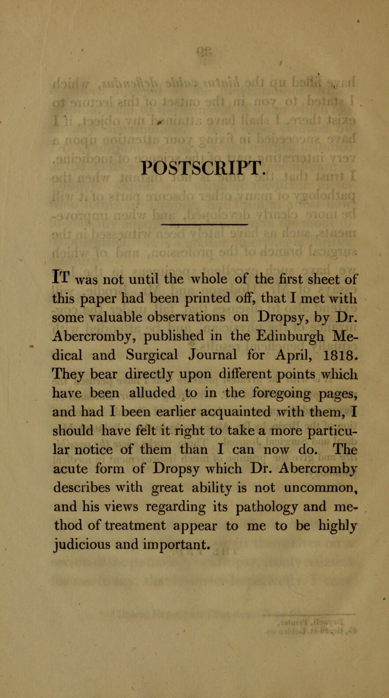 POSTSCRIPT. IT was not until the whole of the first sheet of this paper had been printed off, that I met with some valuable observations on Dropsy, by Dr. Abercromby, published in the Edinburgh Me- dical and Surgical Journal for April, 1818. They bear directly upon different points which have been alluded to in the foregoing pages, and had I been earlier acquainted with them, I should have felt it right to take a more particu- lar notice of them than I can now do. The acute form of Dropsy which Dr. Abercromby describes with great ability is not uncommon, and his views regarding its pathology and me- thod of treatment appear to me to be highly judicious and important.