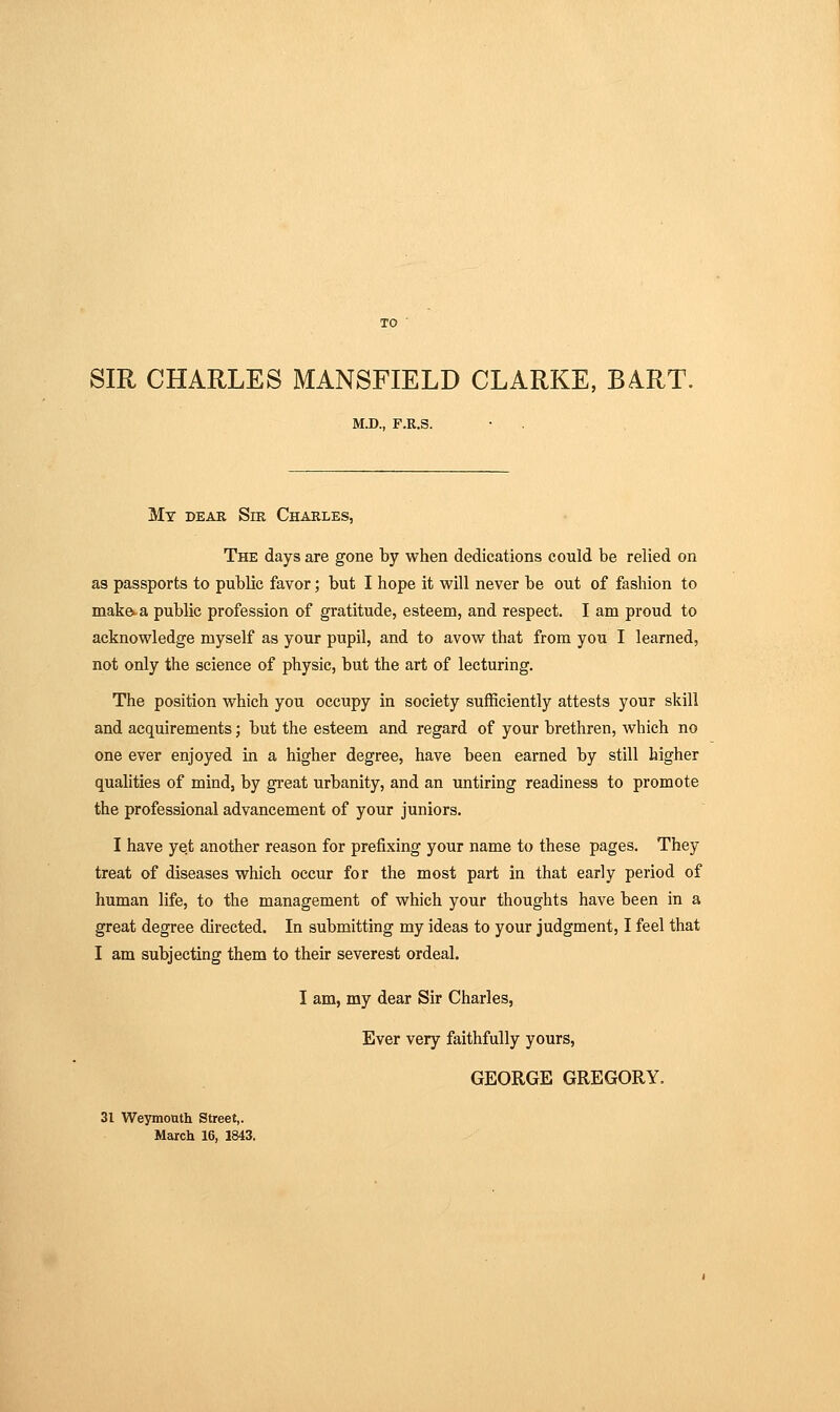 SIR CHARLES MANSFIELD CLARKE, BART. M.D., F.R.S. Mt dear Sir Charles, The days are gone by when dedications could be relied on as passports to public favor; but I hope it will never be out of fashion to make^a public profession of gratitude, esteem, and respect. I am proud to acknowledge myself as your pupil, and to avow that from you I learned, not only the science of physic, but the art of lecturing. The position which you occupy in society sufficiently attests your skill and acquirements; but the esteem and regard of your brethren, which no one ever enjoyed in a higher degree, have been earned by still higher qualities of mind, by gi'eat urbanity, and an untiring readiness to promote the professional advancement of your juniors. I have yet another reason for prefixing your name to these pages. They treat of diseases which occur for the most part in that early period of human life, to the management of which your thoughts have been in a great degree directed. In submitting my ideas to your judgment, I feel that I am subjecting them to their severest ordeal. I am, my dear Sir Charles, Ever very faithfully yours, GEORGE GREGORY. 31 Weymouth Street,. March 16, 1843.