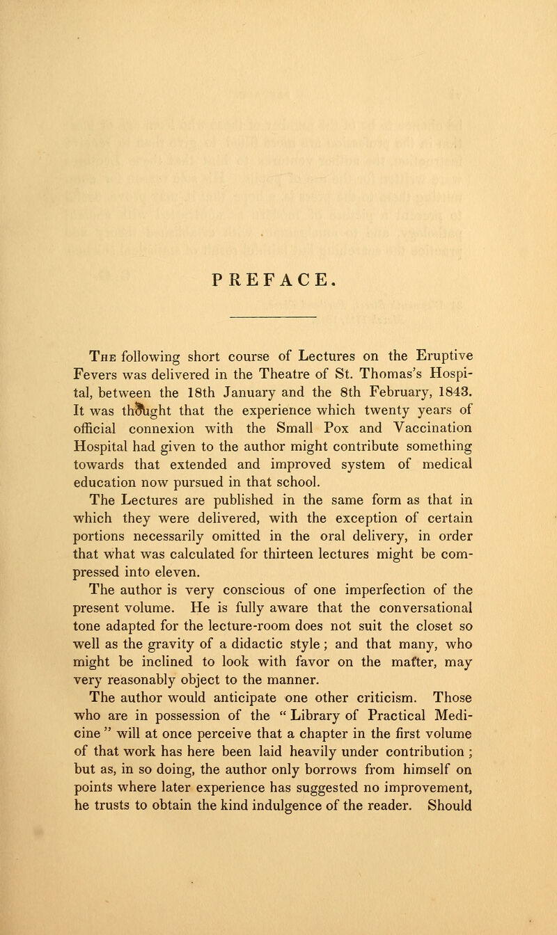 PREFACE. The following short course of Lectures on the Eruptive Fevers was delivered in the Theatre of St. Thomas's Hospi- tal, between the 18th January and the 8th February, 1843. It was th^ght that the experience which twenty years of official connexion with the Small Pox and Vaccination Hospital had given to the author might contribute something towards that extended and improved system of medical education now pursued in that school. The Lectures are published in the same form as that in which they were delivered, with the exception of certain portions necessarily omitted in the oral delivery, in order that what was calculated for thirteen lectures might be com- pressed into eleven. The author is very conscious of one imperfection of the present volume. He is fully aware that the conversational tone adapted for the lecture-room does not suit the closet so well as the gravity of a didactic style; and that many, who might be inclined to look with favor on the mat'ter, may very reasonably object to the manner. The author would anticipate one other criticism. Those who are in possession of the  Library of Practical Medi- cine  will at once perceive that a chapter in the first volume of that work has here been laid heavily under contribution ; but as, in so doing, the author only borrows from himself on points where later experience has suggested no improvement, he trusts to obtain the kind indulgence of the reader. Should