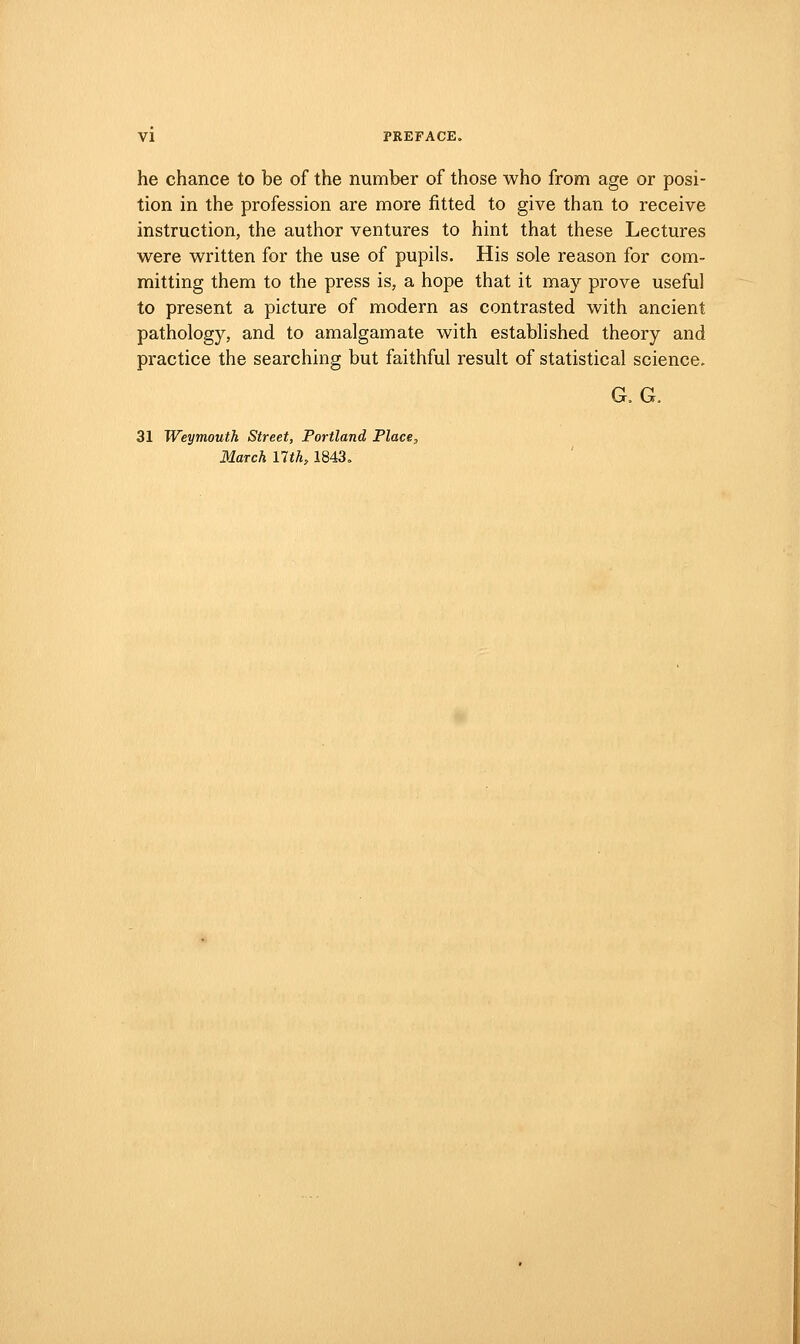 he chance to be of the number of those who from age or posi- tion in the profession are more fitted to give than to receive instruction, the author ventures to hint that these Lectures were written for the use of pupils. His sole reason for com- mitting them to the press is, a hope that it may prove useful to present a picture of modern as contrasted with ancient pathology, and to amalgamate with established theory and practice the searching but faithful result of statistical science. G. G. 31 Weymouth Street, Portland Place,