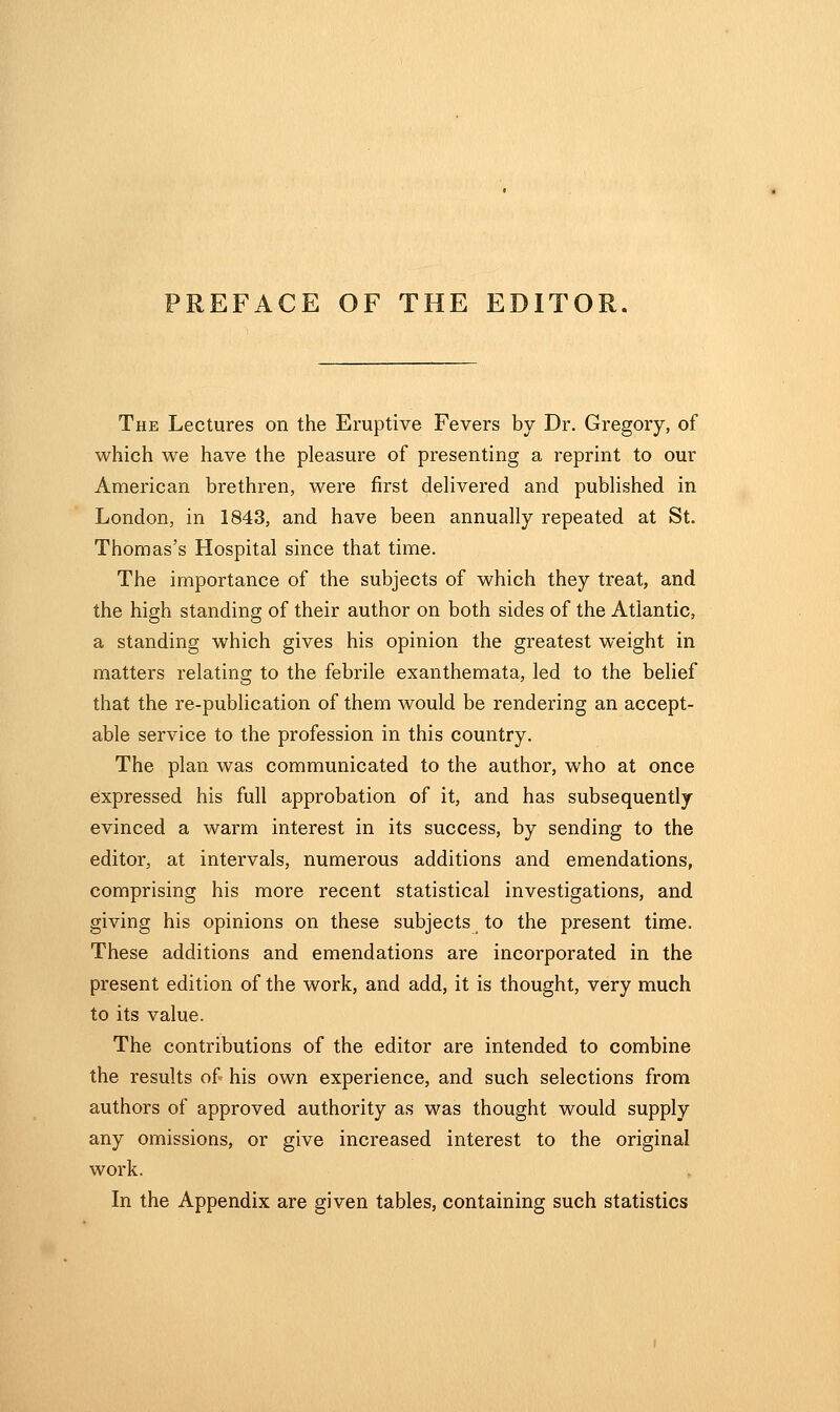 PREFACE OF THE EDITOR. The Lectures on the Eruptive Fevers by Dr. Gregory, of which we have the pleasure of presenting a reprint to our American brethren, were first delivered and published in London, in 1843, and have been annually repeated at St. Thomas's Hospital since that time. The importance of the subjects of which they treat, and the high standing of their author on both sides of the Atlantic, a standing which gives his opinion the greatest weight in matters relating to the febrile exanthemata, led to the belief that the re-publication of them would be rendering an accept- able service to the profession in this country. The plan was communicated to the author, who at once expressed his full approbation of it, and has subsequently evinced a warm interest in its success, by sending to the editor, at intervals, numerous additions and emendations, comprising his more recent statistical investigations, and giving his opinions on these subjects to the present time. These additions and emendations are incorporated in the present edition of the work, and add, it is thought, very much to its value. The contributions of the editor are intended to combine the results of his own experience, and such selections from authors of approved authority as was thought would supply any omissions, or give increased interest to the original work. In the Appendix are given tables, containing such statistics