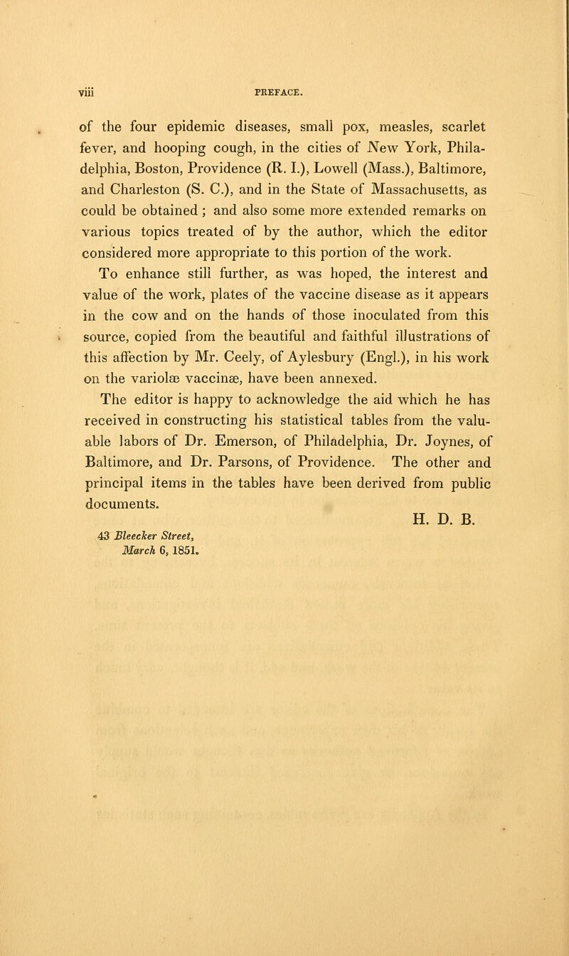 of the four epidemic diseases, small pox, measles, scarlet fever, and hooping cough, in the cities of New York, Phila- delphia, Boston, Providence (R. I.), Lowell (Mass.), Baltimore, and Charleston (S. C), and in the State of Massachusetts, as could be obtained; and also some more extended remarks on various topics treated of by the author, which the editor considered more appropriate to this portion of the work. To enhance still further, as was hoped, the interest and value of the work, plates of the vaccine disease as it appears in the cow and on the hands of those inoculated from this source, copied from the beautiful and faithful illustrations of this affection by Mr. Ceely, of Aylesbury (Engl.), in his work on the variolaB vaccinae, have been annexed. The editor is happy to acknowledge the aid which he has received in constructing his statistical tables from the valu- able labors of Dr. Emerson, of Philadelphia, Dr. Joynes, of Baltimore, and Dr. Parsons, of Providence. The other and principal items in the tables have been derived from public documents. H. D. B. 43 Bleecker Street,