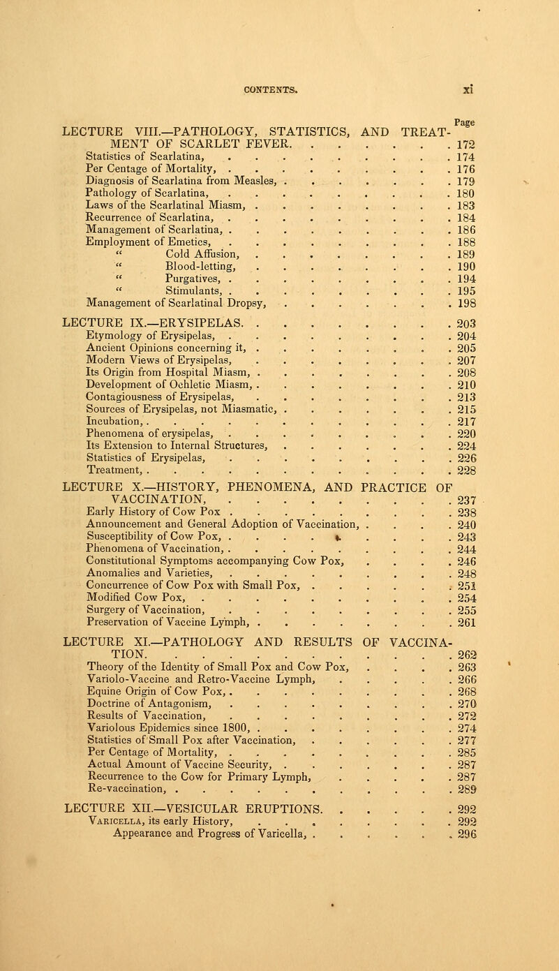 Page LECTURE VIIL—PATHOLOGY, STATISTICS, AND TREAT- MENT OF SCARLET FEVER 172 Statistics of Scarlatina, ......... 174 Per Centage of Mortality, 176 Diagnosis of Scarlatina from Measles, 179 Pathology of Scarlatina, ......... 180 Laws of the Scarlatinal Miasm, ........ 183 Recurrence of Scarlatina, ......... 184 Management of Scarlatina, ......... 186 Employment of Emetics, 188 Cold Affusion, 189  Blood-letting, . . ... . . . .190  Purgatives, .194  Stimulants, 195 Management of Scarlatinal Dropsy, . 198 LECTURE IX.—ERYSIPELAS 203 Etymology of Erysipelas, ......... 204 Ancient Opinions concerning it, ....... . 205 Modern Views of Erysipelas, . 207 Its Origin from Hospital Miasm, 208 Development of Ochletic Miasm, . 210 Contagiousness of Erysipelas, ........ 213 Sources of Erysipelas, not Miasmatic, ....... 215 Incubation,............ 217 Phenomena of erysipelas, ......... 220 Its Extension to Internal Structures, 224 Statistics of Erysipelas, ......... 226 Treatment, 228 LECTURE X.—HISTORY, PHENOMENA, AND PRACTICE OF VACCINATION, 237 Early History of Cow Pox 238 Announcement and General Adoption of Vaccination, .... 240 Susceptibility of Cow Pox, .......... 243 Phenomena of Vaccination, ......... 244 Constitutional Symptoms accompanying Cow Pox, .... 246 Anomalies and Varieties, ......... 248 Concurrence of Cow Pox with Small Pox, ...... 251 Modified Cow Pox, , . 254 Surgery of Vaccination, 255 Preservation of Vaccine Lymph, ........ 261 LECTURE XL—PATHOLOGY AND RESULTS OF VACCINA- TION 262 Theory of the Identity of Small Pox and Cow Pox, .... 263 Variolo-Vaccine and Retro-Vaccine Lymph, 266 Equine Origin of Cow Pox, 268 Doctrine of Antagonism, ......... 270 Results of Vaccination, ......... 272 Variolous Epidemics since 1800, ........ 274 Statistics of Small Pox after Vaccination, 277 Per Centage of Mortality, ......... 285 Actual Amount of Vaccine Security, 287 Recurrence to the Cow for Primary Lymph, 287 Re-vaceination, . 289 LECTURE XII.—VESICULAR ERUPTIONS 292 Varicella, its early History, 292 Appearance and Progress of Varicella, . . . . . .296