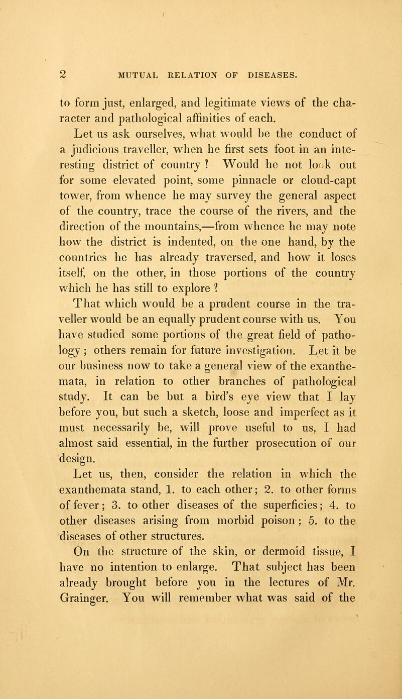 to form just, enlarged, and legitimate views of the cha- racter and pathological affinities of each. Let us ask ourselves, what would be the conduct of a judicious traveller, when he first sets foot in an inte- resting district of country 1 Would he not lof)k out for some elevated point, some pinnacle or cloud-capt tower, from whence he may survey the general aspect of the country, trace the course of the rivers, and the direction of the mountains,—from whence he may note how the district is indented, on the one hand, by the countries he has already traversed, and how it loses itself, on the other, in those portions of the country which he has still to explore 1 That which would be a prudent course in the tra- veller would be an equally prudent course with us. You have studied some portions of the great field of patho- logy ; others remain for future investigation. Let it be our business now to take a general view of the exanthe- mata, in relation to other branches of pathological study. It can be but a bird's eye view that I lay before you, but such a sketch, loose and imperfect as it must necessarily be, will prove useful to us, I had almost said essential, in the further prosecution of our design. Let us, then, consider the relation in which the exanthemata stand, 1. to each other; 2. to other forms of fever; 3. to other diseases of the superficies; 4. to other diseases arising from morbid poison; 5. to the diseases of other structures. On the structure of the skin, or dermoid tissue, I have no intention to enlarge. That subject has been already brought before you in the lectures of Mr. Grainger. You will remember what was said of the