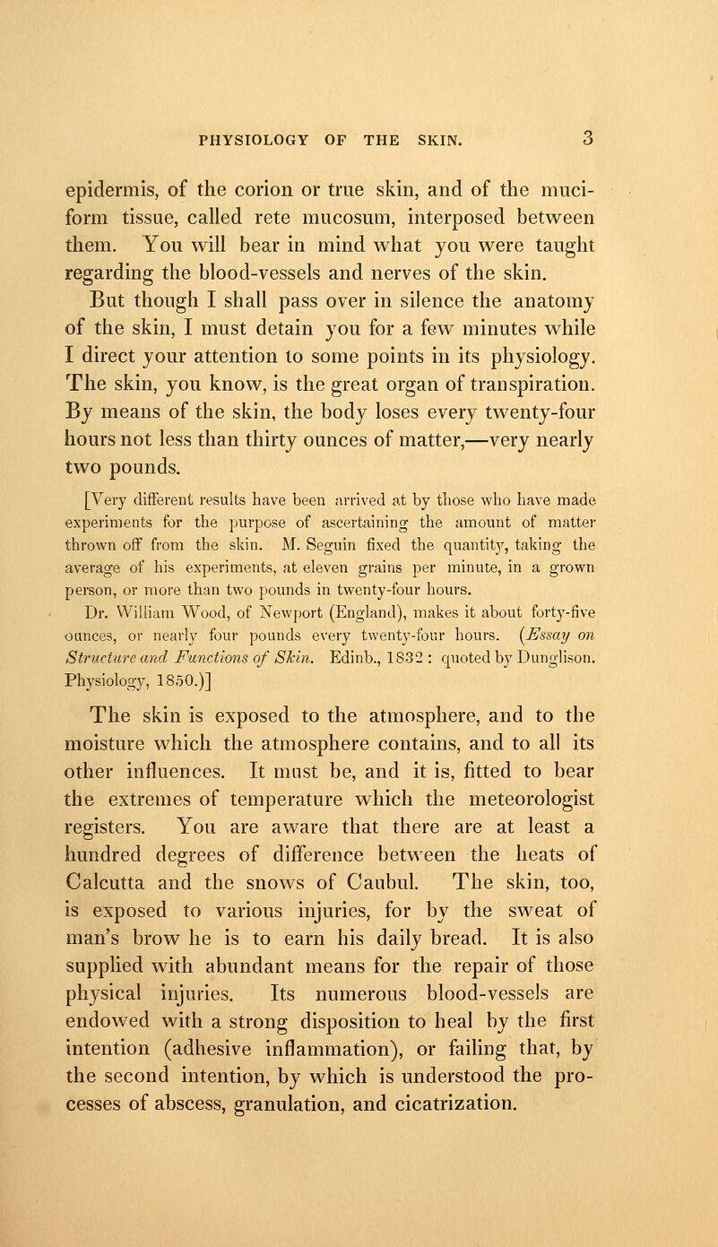 PHYSIOLOGY OF THE SKIN. 6 epidermis, of the corion or true skin, and of the muci- form tissue, called rete mucosum, interposed between them. You will bear in mind what you were taught regarding the blood-vessels and nerves of the skin. But though I shall pass over in silence the anatomy of the skin, I must detain you for a few minutes while I direct your attention to some points in its physiology. The skin, you know, is the great organ of transpiration. By means of the skin, the body loses every twenty-four hours not less than thirty ounces of matter,—very nearly two pounds. [Very different results have been arrived at by those who have made experiments for the purpose of ascertaining the amount of matter thrown off from the skin. M. Seguin fixed the quantitj^, taking the average of his experiments, at eleven grains per minute, in a grown person, or more than two pounds in twenty-four hours. Dr. William Wood, of Newport (England), makes it about forty-five ounces, or nearly four pounds every twenty-four hours. {^Essay on Structure and Functions of Skin. Edinb., 1832 ; quoted by Dunglison. Physiology, 1850.)] The skin is exposed to the atmosphere, and to the moisture which the atmosphere contains, and to all its other influences. It must be, and it is, fitted to bear the extremes of temperature which the meteorologist registers. You are aware that there are at least a hundred degrees of diflerence between the heats of Calcutta and the snows of Caubul. The skin, too, is exposed to various injuries, for by the sweat of man's brow he is to earn his daily bread. It is also supplied with abundant means for the repair of those physical injuries. Its numerous blood-vessels are endowed with a strong disposition to heal by the first intention (adhesive inflammation), or failing that, by the second intention, by which is understood the pro- cesses of abscess, granulation, and cicatrization.