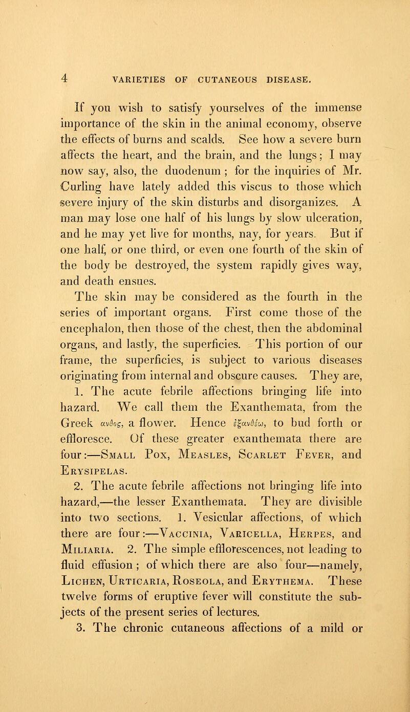 If you wish to satisfy yourselves of the immense importance of the skin in the animal economy, observe the effects of burns and scalds. See how a severe burn affects the heart, and the brain, and the lungs; I may now say, also, the duodenum ; for the inquiries of Mr. Curling have lately added this viscus to those which severe injury of the skin disturbs and disorganizes, A man may lose one half of his lungs by slow ulceration, and he may yet live for months, nay, for years. But if one half, or one third, or even one fourth of the skin of the body be destroyed, the system rapidly gives way, and death ensues. The skin may be considered as the fourth in the series of important organs. First come those of the encephalon, then those of the chest, then the abdominal organs, and lastly, the superficies. This portion of our frame, the superficies, is subject to various diseases originating from internal and obscure causes. They are, 1. The acute febrile affections bringing life into hazard. We call them the Exanthemata, from the Greek av^o?, a flower. Hence i^av&iui, to bud forth or effloresce. Of these greater exanthemata there are four:—Small Pox, Measles, Scarlet Fever, and Erysipelas. 2. The acute febrile affections not bringing life into hazard,—the lesser Exanthemata. They are divisible into two sections. 1. Vesicular affections, of which there are four:—Vaccinia, Varicella, Herpes, and Miliaria. 2. The simple efilorescences, not leading to fluid effusion ; of which there are also four—namely, Lichen, Urticaria, Roseola, and Erythema. These twelve forms of eruptive fever will constitute the sub- jects of the present series of lectures. 3. The chronic cutaneous affections of a mild or