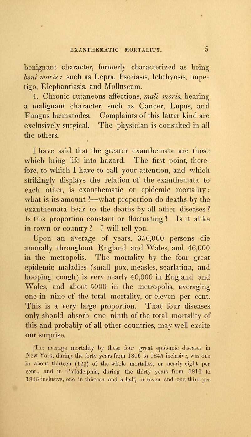 benignant character, formerly characterized as being honi maris: such as Lepra, Psoriasis, Ichthyosis, Impe- tigo, Elephantiasis, and Molluscum. 4. Chronic cutaneous affections, mail maris, bearing a malignant character, such as Cancer, Lupus, and Fungus hcematodes. Complaints of this latter kind are exclusively surgical. The physician is consulted in all the others. I have said that the greater exanthemata are those which bring hfe into hazard. The first point, there- fore, to which I have to call your attention, and which strikingly displays the relation of the exanthemata to each other, is exanthematic or epidemic mortality: what is its amount X—what proportion do deaths by the exanthemata bear to the deaths by all other diseases 1 Is this proportion constant or fluctuating \ Is it alike in town or country ? I will tell you. Upon an average of years, 350,000 persons die annually throughout England and Wales, and 46,000 in the metropolis. The mortality by the four great epidemic maladies (small pox, measles, scarlatina, and hooping cough) is very nearly 40,000 in England and Wales, and about 5000 in the metropolis, averaging one in nine of the total mortality, or eleven per cent. This is a very large proportion. That four diseases only should absorb one ninth of the total mortality of this and probably of all other countries, may well excite our surprise. [The average mortality by these four great epidemic diseases in New York, during the forty years from 1806 to 1845 inclusive, was one ia about thirteen (12|-) of the whole mortality, or nearly eight per cent., and in Philadelphia, during the thirty years from 1816 to 1845 inclusive, one in thirteen and a half, or seven and one third per