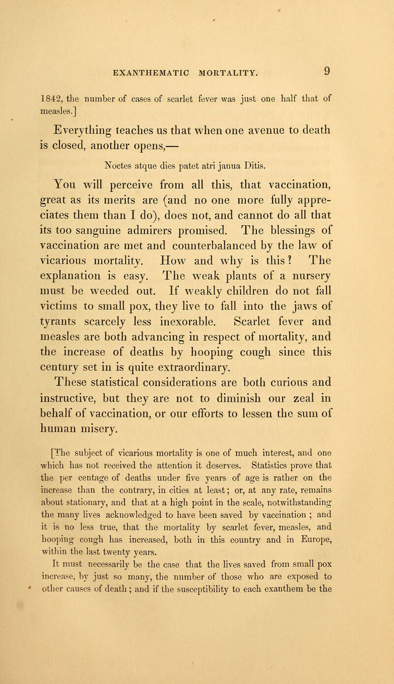 1842, the number of cases of scarlet fever was just one half that of measles.] Everything teaches us that when one avenue to death is closed, another opens,— Noctes atque dies patet atri janua Ditis. You will perceive from all this, that vaccination, great as its merits are (and no one more fully appre- ciates them than I do), does not, and cannot do all that its too sanguine admirers promised. The blessings of vaccination are met and counterbalanced by the law of vicarious mortality. How and why is this 1 The explanation is easy. The weak plants of a nursery must be weeded out. If weakly children do not fall victims to small pox, they live to fall into the jaws of tyrants scarcely less inexorable. Scarlet fever and measles are both advancing in respect of mortality, and the increase of deaths by hooping cough since this century set in is quite extraordinary. These statistical considerations are both curious and instructive, but they are not to diminish our zeal in behalf of vaccination, or our efforts to lessen the sum of human misery. [The subject of vicarious mortality is one of much interest, and one which has not received the attention it deserves. Statistics prove that the per centage of deaths under five years of age is rather on the increase than the contrary, in cities at least; or, at any rate, remains about stationary, and that at a high point in the scale, notwithstanding the many lives acknowledged to have been saved by vaccination ; and it is no less true, that the mortality by scarlet fever, measles, and hooping cough has increased, both in this country and in Europe, within the last twenty years. It must necessarily be the case that the lives saved from small pox increase, by just so many, the number of those who are exposed to other causes of death ; and if the susceptibihty to each exanthem be the