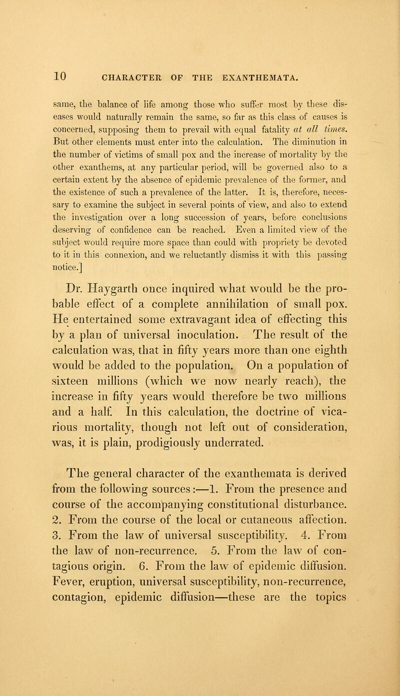 same, the balance of life among those who suffer most by these dis- eases would naturally remain the same, so far as this class of causes is concerned, supposing them to prevail with equal fatality at all times. But other elements must enter into the calculation. The diminution in the number of victims of small pox and the increase of mortality by the other exanthems, at any particular period, will be governed also to a certain extent by the absence of epidemic prevalence of the former, and the existence of such a prevalence of the latter. It is, therefore, neces- sary to examine the subject in several points of view, and also to extend the investigation over a long succession of years, before conclusions deserving of confidence can be reached. Even a limited view of the subject would require more space than could with propriety be devoted to it in this connexion, and we reluctantly dismiss it with this j^assing notice.] Dr. Haygarth once inquired what would be the pro- bable effect of a complete annihilation of small pox. He entertained some extravagant idea of effecting this by a plan of universal inoculation. The result of the calculation was, that in fifty years more than one eighth would be added to the population. On a population of sixteen millions (which we now nearly reach), the increase in fifty years would therefore be two millions and a half In this calculation, the doctrine of vica- rious mortality, though not left out of consideration, was, it is plain, prodigiously underrated. The general character of the exanthemata is derived from the following sources:—1. From the presence and course of the accompanying constitutional disturbance. 2. From the course of the local or cutaneous affection. 3. From the law of universal susceptibility. 4. From the law of non-recurrence. 5. From the law of con- tagious origin. 6. From the law of epidemic diffusion. Fever, eruption, universal susceptibility, non-recurrence, contagion, epidemic diffusion—these are the topics