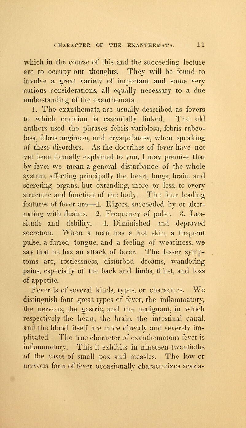 which m the course of this and the succeeding lecture are to occupy our thoughts. They will be found to involve a great variety of important and some very curious considerations, all equally necessary to a due understanding of the exanthemata. 2. The exanthemata are usually described as fevers to which eruption is essentially linked. The old authors used the phrases febris variolosa, febris rubeo- losa, febris anginosa, and erysipelatosa, when speaking of these disorders. As the doctrines of fever have not yet been formally explained to you, I may premise that by fever we mean a general disturbance of the whole system, affecting principally the heart, lungs, brain, and secreting organs, but extending, more or less, to every structure and function of the body. The four leading features of fever are—1. Rigors, succeeded by or alter- nating with flushes. 2. Frequency of pulse. 3. Las- situde and debility. 4. Diminished and depraved secretion. When a man has a hot skin, a frequent pulse, a furred tongue, and a feehng of weariness, we say that he has an attack of fever. The lesser symp- toms are, restlessness, disturbed dreams, wandering pains, especially of the back and hmbs, thirst, and loss of appetite. Fever is of several kinds, types, or characters. We distinguish four great types of fever, the inflammatory, the nervous, the gastric, and the malignant, in which respectively the heart, the brain, the intestinal canal, and the blood itself are more directly and severely im- plicated. The true character of exanthematous fever is inflammatory. This it exhibits in nineteen twentieths of the cases of small pox and measles. The low or nervous form of fever occasionally characterizes scarla-