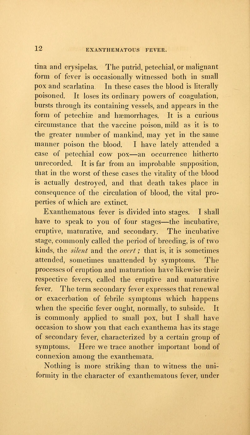 tina and erysipelas. The putrid, petechial, or mahgnant form of fever is occasionally witnessed both in small pox and scarlatina In these cases the blood is literally poisoned. It loses its ordinary powers of coagulation, bursts through its containing vessels, and appears in the form of petechiae and haemorrhages. It is a curious circumstance that the vaccine poison, mild as it is to the greater number of mankind, may yet in the same manner poison the blood. I have lately attended a case of petechial cow pox—an occurrence hitherto unrecorded. It is far from an improbable supposition, that in the worst of these cases the vitality of the blood is actually destroyed, and that death takes place in consequence of the circulation of blood, the vital pro- perties of which are extinct. Exanthematous fever is divided into stages. I shall have to speak to you of four stages—the incubative, eruptive, maturative, and secondary. The incubative stage, commonly called the period of breeding, is of two kinds, the silent and the overt; that is, it is sometimes attended, sometimes unattended by symptoms. The processes of eruption and maturation have likewise their respective fevers, called the eruptive and maturative fever. The term secondary fever expresses that renew^al or exacerbation of febrile symptoms which happens when the specific fever ought, normally, to subside. It is commonly applied to small pox, but I shall have occasion to show you that each exanthema has its stage of secondary fever, characterized by a certain group of symptoms. Here we trace another important bond of connexion among the exanthemata. Nothing is more striking than to witness the uni- formity in the character of exanthematous fever, under