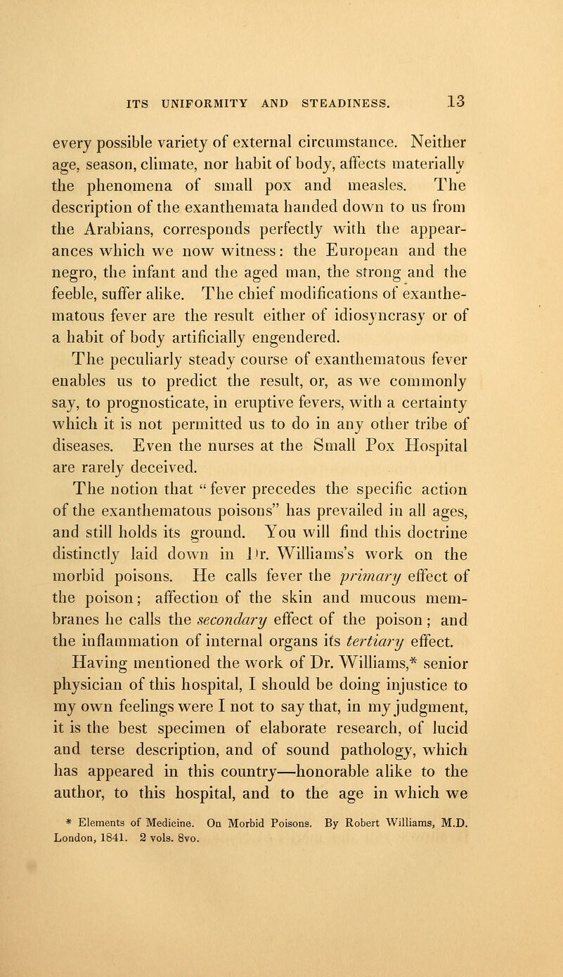 every possible variety of external circumstance. Neither age, season, climate, nor habit of body, affects materially the phenomena of small pox and measles. The description of the exanthemata handed down to us from the Arabians, corresponds perfectly with the appear- ances w^hich we now witness: the European and the negro, the infant and the aged man, the strong and the feeble, suffer alike. The chief modifications of exanthe- matous fever are the result either of idiosyncrasy or of a habit of body artificially engendered. The pecuharly steady course of exanthematous fever enables us to predict the result, or, as we commonly say, to prognosticate, in eruptive fevers, with a certainty which it is not permitted us to do in any other tribe of diseases. Even the nurses at the Small Pox Hospital are rarely deceived. The notion that  fever precedes the specific action of the exanthematous poisons has prevailed in all ages, and still holds its ground. You will find this doctrine distinctly laid down in i'r. Wilhams's work on the morbid poisons. He calls fever the primary effect of the poison; affection of the skin and mucous mem- branes he calls the sexondary effect of the poison; and the inflammation of internal organs ifs tertiary effect. Having mentioned the work of Dr. Williams,* senior physician of this hospital, I should be doing injustice to my own feelings were I not to say that, in my judgment, it is the best specimen of elaborate research, of lucid and terse description, and of sound pathology, which has appeared in this country—honorable alike to the author, to this hospital, and to the age in which we * Elements of Medicine. On Morbid Poisons. By Robert Williams, M.D. London, 1841. 2 vols. 8vo.