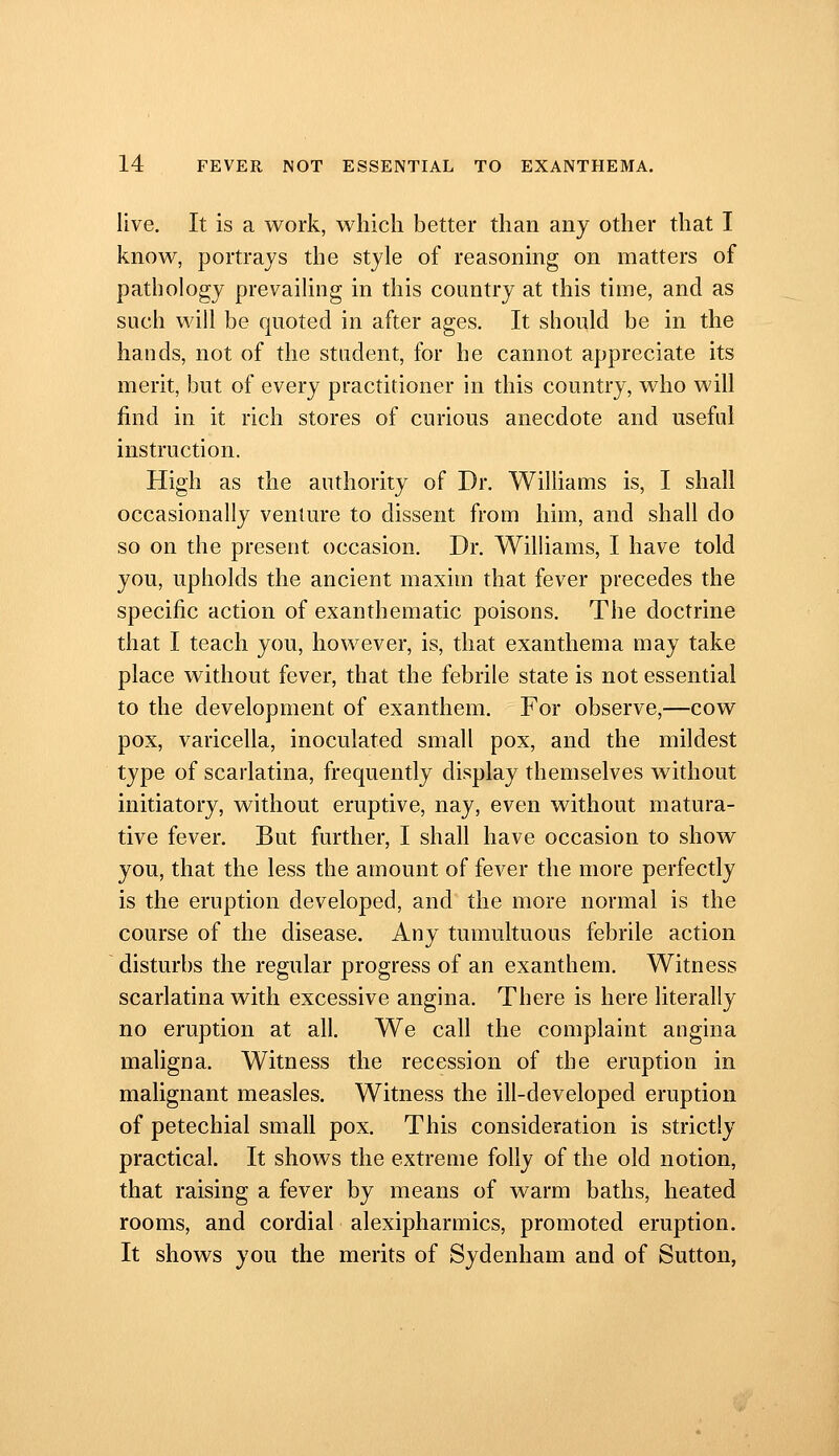 live. It is a work, which better than any other that I know, portrays the style of reasoning on matters of pathology prevailing in this country at this time, and as such will be quoted in after ages. It should be in the hands, not of the student, for he cannot appreciate its merit, but of every practitioner in this country, who will find in it rich stores of curious anecdote and useful instruction. High as the authority of Dr. WiUiams is, I shall occasionally venture to dissent from him, and shall do so on the present occasion. Dr. Williams, I have told you, upholds the ancient maxim that fever precedes the specific action of exanthematic poisons. The doctrine that I teach you, however, is, that exanthema may take place without fever, that the febrile state is not essential to the development of exanthem. For observe,—cow pox, varicella, inoculated small pox, and the mildest type of scarlatina, frequently display themselves without initiatory, without eruptive, nay, even without matura- tive fever. But further, I shall have occasion to show you, that the less the amount of fever the more perfectly is the eruption developed, and the more normal is the course of the disease. Any tumultuous febrile action disturbs the regular progress of an exanthem. Witness scarlatina with excessive angina. There is here literally no eruption at all. We call the complaint angina maligna. Witness the recession of the eruption in malignant measles. Witness the ill-developed eruption of petechial small pox. This consideration is strictly practical. It shows the extreme folly of the old notion, that raising a fever by means of warm baths, heated rooms, and cordial alexipharmics, promoted eruption. It shows you the merits of Sydenham and of Sutton,