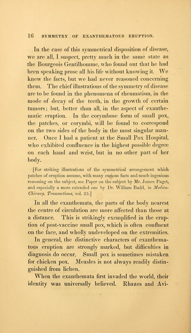 In the case of this symmetrical disposition of disease, we are all, I suspect, pretty much in the same state as tlie Bourgeois Gentilhomme, who found out that he had been speaking prose all his life without knowing it. We knew the facts, but we had never reasoned concerning them. The chief illustrations of the symmetry of disease are to be found in the phenomena of rheumatism, in the mode of decay of the teeth, in the growth of certain tumors; but, better than all, in the aspect of exanthe- matic eruption. In the corymbose form of small pox, the patches, or corymbi, will be found to correspond on the two sides of the body in the most singular man- ner. Once I had a patient at the Small Pox Hospital, who exhibited confluence in the highest possible degree on each hand and wrist, but in no other part of her body. [For striking illustrations of the symmetrical arrangement which patches of eruption assume, with many curious facts and much ingenious reasoning on the subject, see Paper on the subject by Mr. James Paget, and especially a more extended one by Dr. William Budd, in Medico- Chirurg. Transactions, vol. 25.] In all the exanthemata, the parts of the body nearest the centre of circulation are more aflected than those at a distance. This is strikingly exemplified in the erup- tion of post-vaccine small pox, which is often confluent on the face, and wholly undeveloped on the extremities. In general, the distinctive characters of exanthema- toas eruption are strongly marked, but difficulties in diagnosis do occur. Small pox is sometimes mistaken for chicken pox. Measles is not always readily distin- guished from lichen. When the exanthemata first invaded the world, their identity was universally believed. Rhazes and Avi-