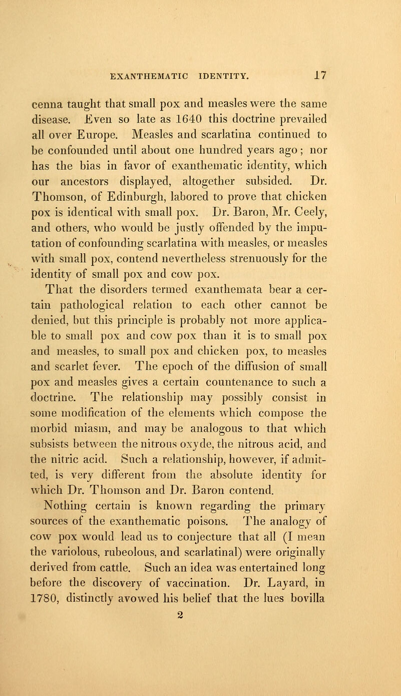 cenna taught that small pox and measles were the same disease. Even so late as 1640 this doctrine prevailed all over Europe. Measles and scarlatina continued to be confounded until about one hundred years ago; nor has the bias in favor of exanthematic identity, which our ancestors displayed, altogether subsided. Dr. Thomson, of Edinburgh, labored to prove that chicken pox is identical with small pox. Dr. Baron, Mr. Ceely, and others, who would be justly offended by the impu- tation of confounding scarlatina with measles, or measles with small pox, contend nevertheless strenuously for the identity of small pox and cow pox. That the disorders termed exanthemata bear a cer- tain pathological relation to each other cannot be denied, but this principle is probably not more applica- ble to small pox and cow pox than it is to small pox and measles, to small pox and chicken pox, to measles and scarlet fever. The epoch of the diffusion of small pox and measles gives a certain countenance to such a doctrine. The relationship may possibly consist in some modification of the elements which compose the morbid miasm, and may be analogous to that which subsists between the nitrous oxyde, the nitrous acid, and the nitric acid. Such a relationship, however, if admit- ted, is very different from the absolute identity for which Dr. Thomson and Dr. Baron contend. Nothing certain is known regarding the primary sources of the exanthematic poisons. The analogy of cow pox would lead us to conjecture that all (I mean the variolous, rubeolous, and scarlatinal) were originally derived from cattle. Such an idea was entertained long before the discovery of vaccination. Dr. Layard, in 1780, distinctly avowed his belief that the lues bovilla 2