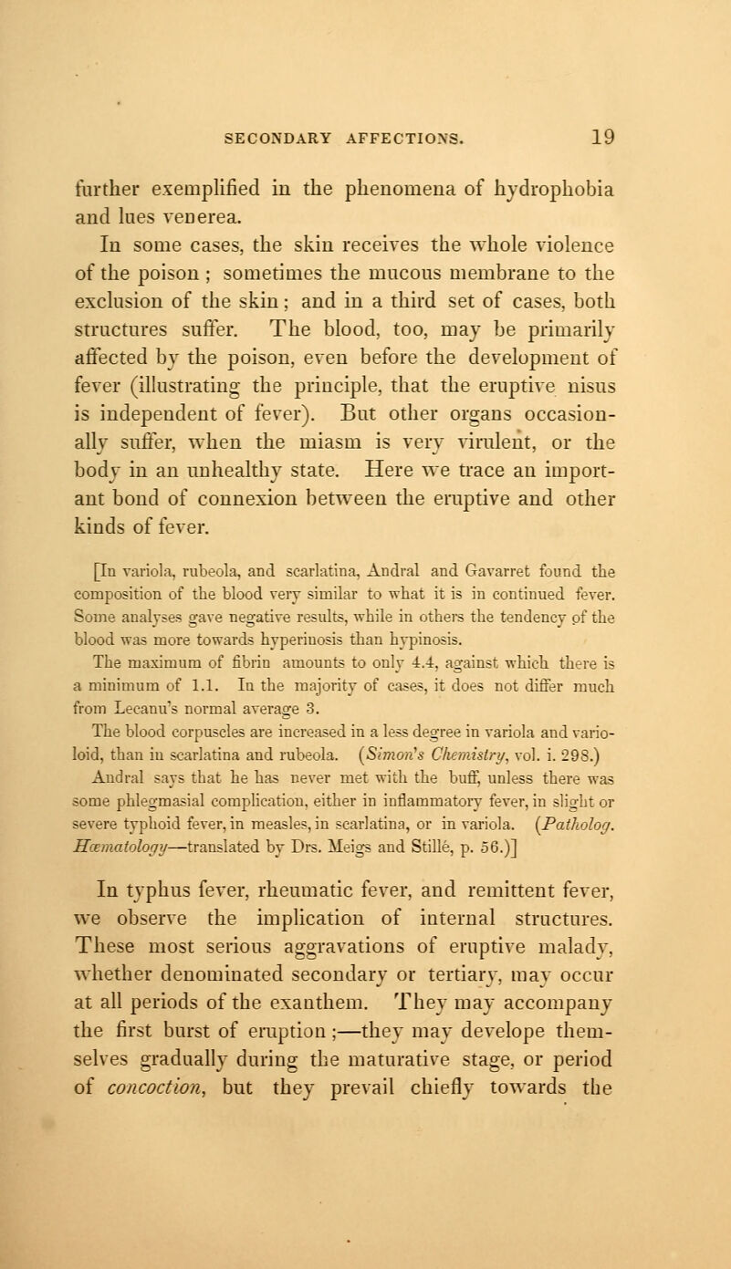 further exemplified in the phenomena of hydrophobia and lues venerea. In some cases, the skin receives the whole violence of the poison ; sometimes the mucous membrane to the exclusion of the skin; and in a third set of cases, both structures stiffer. The blood, too, may be primarily affected by the poison, even before the development of fever (illustrating the principle, that the eruptive nisus is independent of fever). Bttt other organs occasion- ally suffer, when the miasm is very virulent, or the body in an tiuhealthy state. Here we trace an import- ant bond of connexion between the eruptive and other kinds of fever. [In variola, rubeola, and scarlatina, Andral and Gavarret found the composition of the blood very similar to what it is in continued fever. Some analyses gave negative results, while in othere the tendency pf the blood was more towards hyperinosis than hypinosis. The maximum of fibrin amounts to only 4.4:, against which there is a minimum of 1.1. In the majority of cases, it does not differ much from Lecanu's normal average 3. The blood corpuscles are increased in a less degree in variola and vario- loid, than in scarlatina and rubeola. [Simon's Chemislry^ vol. i. 298.) Audral says that he has never met with the buff, unless there was some phlegmasial complication, either in inflammatory fever, in slight or severe typhoid fever, in measles, in scarlatina, or in variola. [Patlwlog. Hoematology—translated by Drs. Meigs and Stille, p. 56.)] In typhus fever, rheumatic fever, and remittent fever, we observe the implication of internal structures. These most serious aggravations of eruptive maladv, whether denominated secondary or tertiarv, may occur at all periods of the exanthem. They may accompany the first burst of eruption;—they may develope them- selves gradually during the maturative stage, or period of concoction, but they prevail chiefly towards the