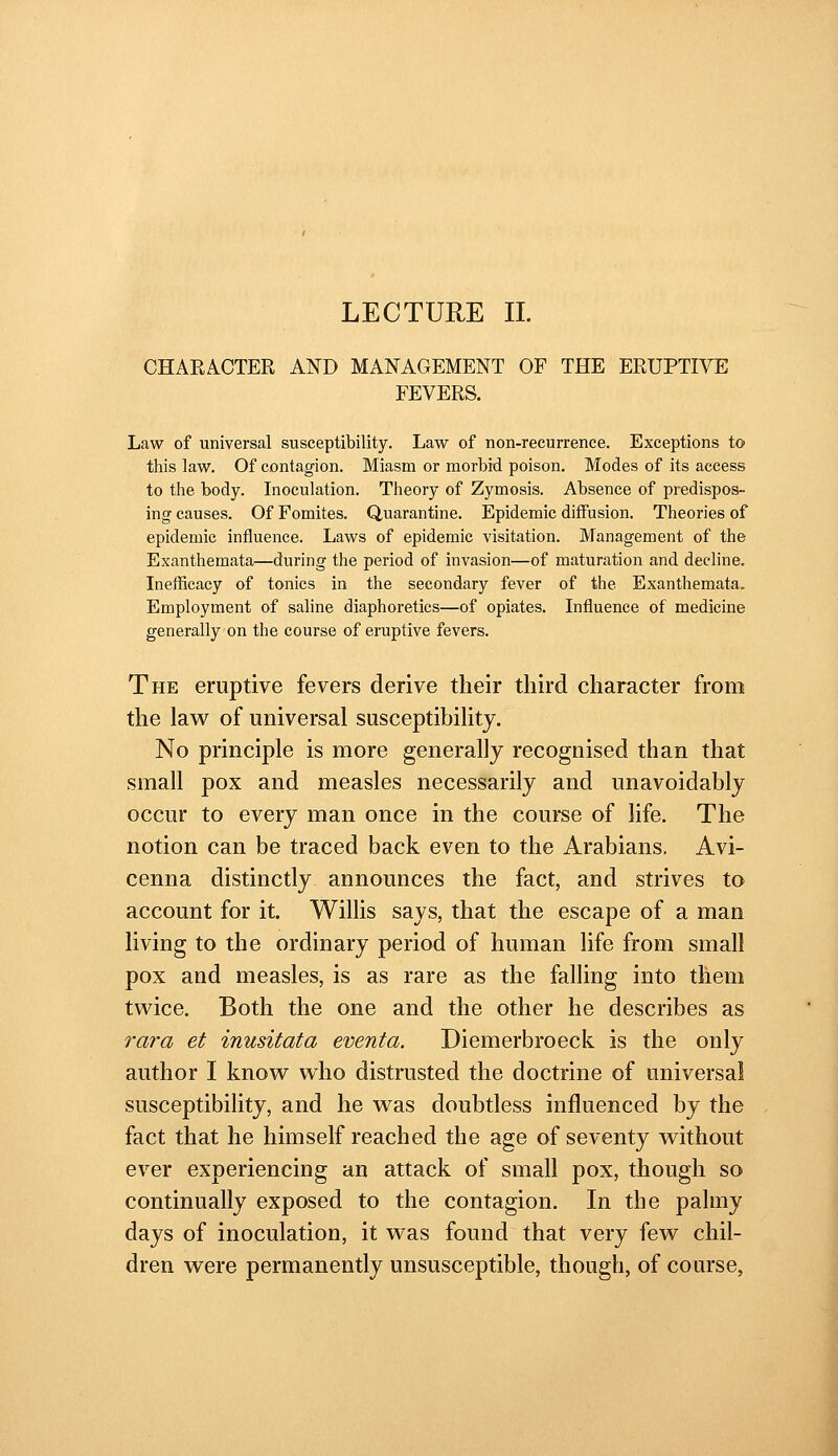 LECTURE 11. CHARACTER AND MANAGEMENT OF THE ERUPTIVE FEVERS. Law of universal susceptibility. Law of non-recurrence. Exceptions to this law. Of contagion. Miasm or morbid poison. Modes of its access to the body. Inoculation. Theory of Zymosis. Absence of predispos- ing causes. Of Fomites. Quarantine. Epidemic diffusion. Theories of epidemic influence. Laws of epidemic visitation. Management of the Exanthemata—during the period of invasion—of maturation and decline. Inefficacy of tonics in the secondary fever of the Exanthemata, Employment of saline diaphoretics—of opiates. Influence of medicine generally on the course of eruptive fevers. The eruptive fevers derive their third character from the law of universal susceptibility. No principle is more generally recognised than that small pox and measles necessarily and unavoidably occur to every man once in the couree of life. The notion can be traced back even to the Arabians. Avi- cenna distinctly announces the fact, and strives to account for it. Willis says, that the escape of a man living to the ordinary period of human life from small pox and measles, is as rare as the falling into them twice. Both the one and the other he describes as rara et inusitata eventa. Diemerbroeck. is the only author I know who distrusted the doctrine of universal susceptibility, and he was doubtless influenced by the fact that he himself reached the age of seventy without ever experiencing an attack of small pox, though so continually exposed to the contagion. In the palmy days of inoculation, it was found that very few chil- dren were permanently unsusceptible, though, of course,