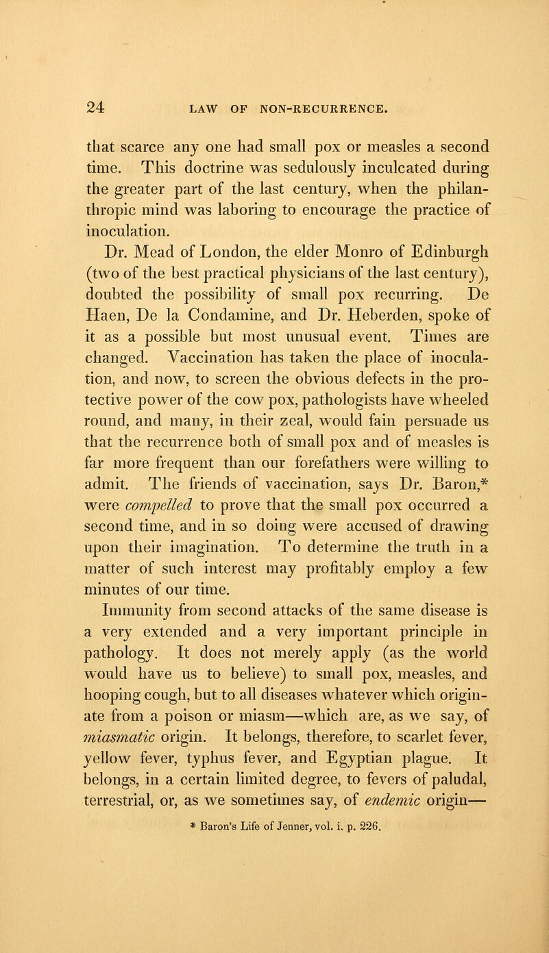 that scarce any one had small pox or measles a second time. This doctrine was sedulously inculcated during the greater part of the last century, when the philan- thropic mind was laboring to encourage the practice of inoculation. Dr. Mead of London, the elder Monro of Edinburgh (two of the best practical physicians of the last century), doubted the possibility of small pox recurring. De Haen, De la Condamine, and Dr. Heberden, spoke of it as a possible but most unusual event. Times are changed. Vaccination has taken the place of inocula- tion, and now, to screen the obvious defects in the pro- tective power of the cow pox, pathologists have wheeled round, and many, in their zeal, would fain persuade us that the recurrence both of small pox and of measles is far more frequent than our forefathers were willing to admit. The friends of vaccination, says Dr. Baron,* were com'pelled to prove that the small pox occurred a second time, and in so doing were accused of drawing upon their imagination. To determine the truth in a matter of such interest may profitably employ a few minutes of our time. Immunity from second attacks of the same disease is a very extended and a very important principle in pathology. It does not merely apply (as the world would have us to believe) to small pox, measles, and hooping cough, but to all diseases whatever which origin- ate from a poison or miasm—which are, as we say, of miasmatic origin. It belongs, therefore, to scarlet fever, yellow fever, typhus fever, and Egyptian plague. It belongs, in a certain limited degree, to fevers of paludal, terrestrial, or, as we sometimes say, of endemic origin— * Baron's Life of Jenner, vol. i. p. 226.