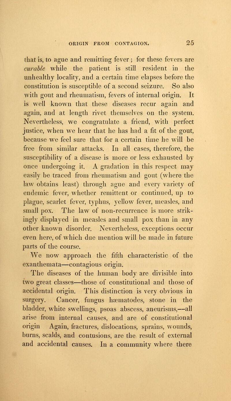 that is, to ague and remitting fever ; for these fevers are curable while the patient is still resident in the unhealthy locality, and a certain time elapses before the constitution is susceptible of a second seizure. So also with gout and rheumatism, fevers of internal origin. It is well known that these diseases recur again and again, and at length rivet themselves on the system. Nevertheless, we congratulate a friend, with perfect justice, w^hen we hear that he has had a fit of the gout, because we feel sure that for a certain time he will be free from similar attacks. In all cases, therefore, the susceptibihty of a disease is more or less exhausted by once undergoing it. A gradation in this respect may easily be traced from rheumatism and gout (where the law obtains least) through ague and every variety of endemic fever, whether remittent or continued, up to plague, scarlet fever, typhus, yellow fever, measles, and small pox. The law of non-recurrence is more strik- ingly displayed in measles and small pox than in any other known disorder. Nevertheless, exceptions occur even here, of which due mention will be made in future parts of the course. We now approach the fifth characteristic of the exanthemata—contagious origin. The diseases of the human body are divisible into tw^o great classes—those of constitutional and those of accidental origin. This distinction is very obvious in surgery. Cancer, fungus liEematodes, stone in the bladder, w^hite swellings, psoas abscess, aneurisms,—all arise from internal causes, and are of constitutional origin Again, fractures, dislocations, sprains, wounds, burns, scalds, and contusions, are the result of external and accidental causes. In a community where there