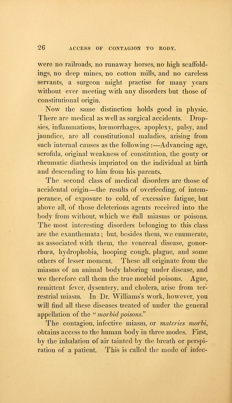 were no railroads, no runaway horses, no high scaffold- ings, no deep mines, no cotton mills, and no careless servants, a surgeon might practise for many years without ever meeting with any disorders but those of constitutional origin. Now the same distinction holds good in physic. There are medical as well as surgical accidents. Drop- sies, inflammations, hsemorrhages, apoplexy, palsy, and jaundice, are all constitutional maladies, arising from such internal causes as the following:—Advancing age, scrofula, original weakness of constitution, the gouty or rheumatic diathesis imprinted on the individual at birth and descending to him from his parents. The second class of medical disorders are those of accidental origin—the results of overfeeding, of intem- perance, of exposure to cold, of excessive fatigue, but above all, of those deleterious agents received into the body from without, which we call miasms or poisons. The most interesting disorders belonging to this class are the exanthemata; but, besides them, we enumerate, as associated with them, the venereal disease, gonor- rhoea, hydrophobia, hooping cough, plague, and some others of lesser moment. These all originate from the miasms of an animal body laboring under disease, and we therefore call them the true morbid poisons. Ague, remittent fever, dysentery, and cholera, arise from ter- restrial miasm. In Dr. Williams's work, however, you will find all these diseases treated of under the general appellation of the  morbid poisons!' The contagion, infective miasm, or materies morhi, obtains access to the human body in three modes. First, by the inhalation of air tainted by the breath or perspi- ration of a patient. This is called the mode of infec-