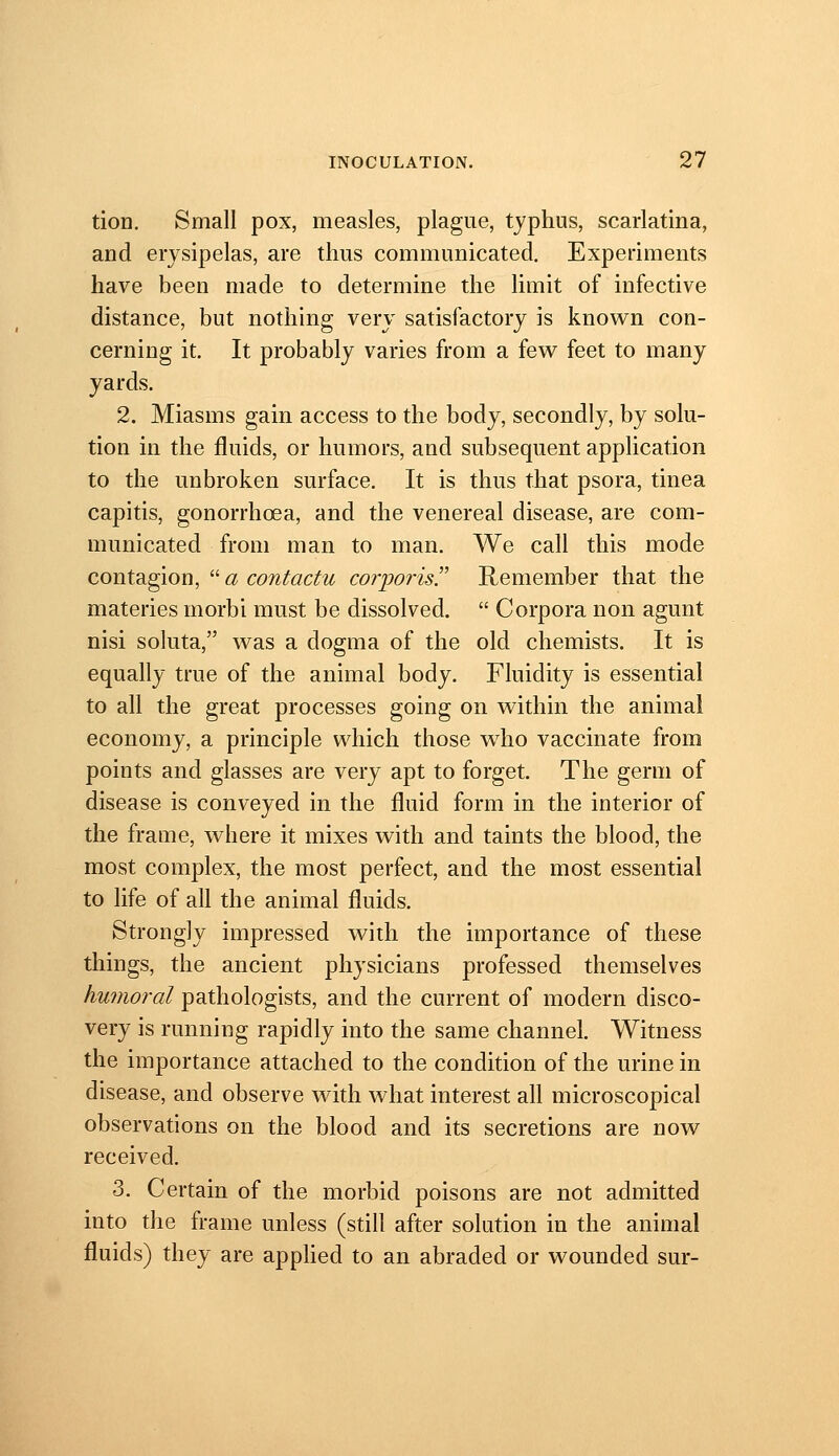 tion. Small pox, measles, plague, tjphus, scarlatina, and erysipelas, are thus communicated. Experiments have been made to determine the limit of infective distance, but nothing very satisfactory is known con- cerning it. It probably varies from a few feet to many yards. 2. Miasms gain access to the body, secondly, by solu- tion in the fluids, or humors, and subsequent application to the unbroken surface. It is thus that psora, tinea capitis, gonorrhoea, and the venereal disease, are com- municated from man to man. We call this mode contagion,  a contactu corporis^ Remember that the materies morbi must be dissolved.  Corpora non agunt nisi soluta, was a dogma of the old chemists. It is equally true of the animal body. Fluidity is essential to all the great processes going on within the animal economy, a principle which those who vaccinate from points and glasses are very apt to forget. The germ of disease is conveyed in the fluid form in the interior of the frame, where it mixes with and taints the blood, the most complex, the most perfect, and the most essential to life of all the animal fluids. Strongly impressed with the importance of these things, the ancient physicians professed themselves humoral pathologists, and the current of modern disco- very is running rapidly into the same channel. Witness the importance attached to the condition of the urine in disease, and observe with what interest all microscopical observations on the blood and its secretions are now received. 3. Certain of the morbid poisons are not admitted into the frame unless (still after solution in the animal fluids) they are applied to an abraded or wounded sur-