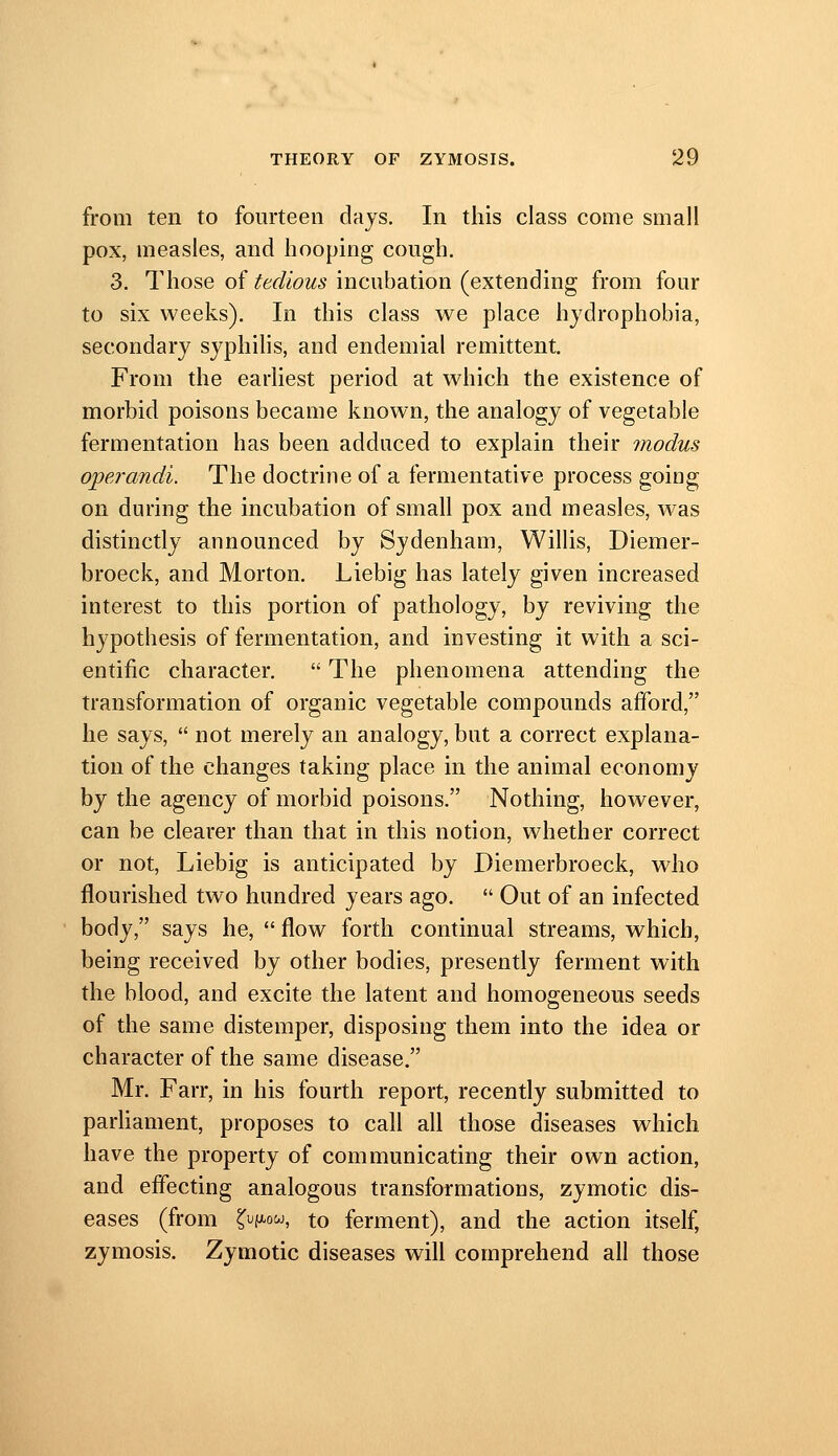 from ten to fourteen days. In this class come small pox, measles, and hooping cough. 3. Those of tedious incubation (extending from four to six weeks). In this class we place hydrophobia, secondary syphilis, and endemial remittent. From the earliest period at which the existence of morbid poisons became known, the analogy of vegetable fermentation has been adduced to explain their modus operandi. The doctrine of a fermentative process going on during the incubation of small pox and measles, was distinctly announced by Sydenham, Willis, Diemer- broeck, and Morton, Liebig has lately given increased interest to this portion of pathology, by reviving the hypothesis of fermentation, and investing it with a sci- entific character.  The phenomena attending the transformation of organic vegetable compounds afford, he says,  not merely an analogy, but a correct explana- tion of the changes taking place in the animal economy by the agency of morbid poisons. Nothing, however, can be clearer than that in this notion, whether correct or not, Liebig is anticipated by Diemerbroeck, who flourished two hundred years ago.  Out of an infected body, says he,  flow forth continual streams, which, being received by other bodies, presently ferment with the blood, and excite the latent and homogeneous seeds of the same distemper, disposing them into the idea or character of the same disease. Mr. Farr, in his fourth report, recently submitted to parliament, proposes to call all those diseases which have the property of communicating their own action, and effecting analogous transformations, zymotic dis- eases (from ^i^f^ow, to ferment), and the action itself, zymosis. Zymotic diseases will comprehend all those