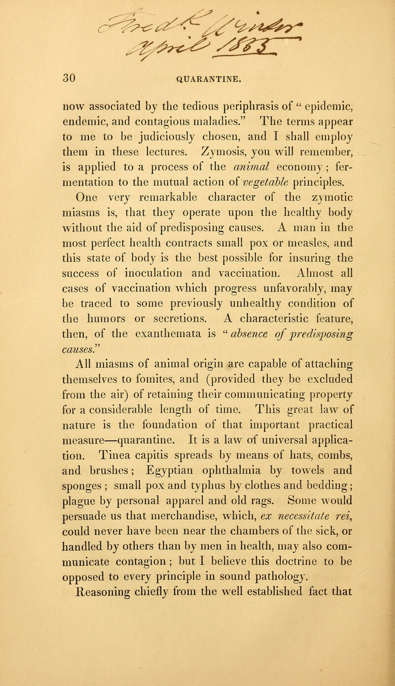 now associated by the tedious periphrasis of  epidemic, endemic, and contagious maladies. The terms appear to me to be judiciously chosen, and I shall employ them in these lectures. Zymosis, you will remember, is applied to a process of the animal economy ; fer- mentation to the mutual action of vegetable principles. One very remarkable character of the zymotic miasms is, that they operate upon the healthy body without the aid of predisposing causes. A man in the most perfect health contracts small pox or measles, and this state of body is the best possible for insuring the success of inoculation and vaccination. Almost all cases of vaccination which progress unfavorably, may be traced to some previously unhealthy condition of the humors or secretions, A characteristic feature, then, of the exanthemata is '■'absence of predisposing causes!' All miasms of animal origin are capable of attaching themselves to fomites, and (provided they be excluded from the air) of retaining their communicating property for a considerable length of time. This great law of nature is the foundation of that important practical measure—quarantine. It is a law of universal applica- tion. Tinea capitis spreads by means of hats, combs, and brushes; Egyptian ophthalmia by towels and sponges ; small pox and typhus by clothes and bedding; plague by personal apparel and old rags. Some would persuade us that merchandise, which, ex necessitate rei, could never have been near the chambers of the sick, or handled by others than by men in health, may also com- municate contagion ; but I believe this doctrine to be opposed to every principle in sound pathology. Reasoning chiefly from the well established fact that