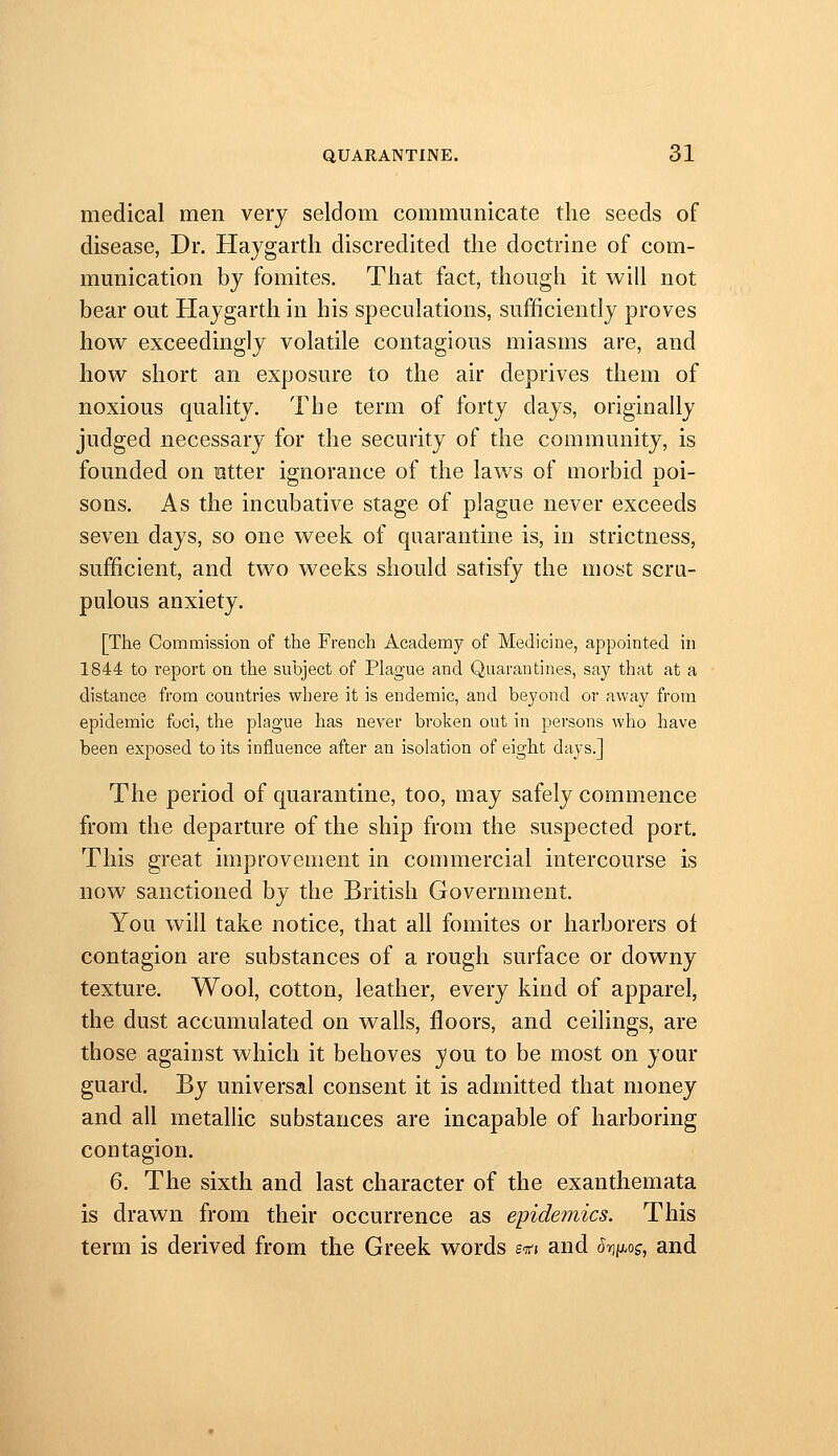 medical men very seldom communicate the seeds of disease, Dr. Haygartli discredited the doctrine of com- mmiication by fomites. That fact, though it will not bear out Haygarth in his speculations, sufficiently proves how exceedingly volatile contagious miasms are, and how short an exposure to the air deprives them of noxious quality. The term of forty days, originally judged necessary for the security of the community, is founded on utter ignorance of the laws of morbid poi- sons. As the incubative stage of plague never exceeds seven days, so one week of quarantine is, in strictness, sufficient, and two weeks should satisfy the most scru- pulous anxiety. [The Commission of the French Academy of Medicine, appointed in 1844 to report on the subject of Plague and Quarantines, say that at a distance from countries where it is endemic, and beyond or away from epidemic foci, the plague has never broken out in persons who have been exposed to its influence after an isolation of eight days.] The period of quarantine, too, may safely commence from the departure of the ship from the suspected port. This great improvement in commercial intercourse is now sanctioned by the British Government. You will take notice, that ah fomites or harborers of contagion are substances of a rough surface or downy texture. Wool, cotton, leather, every kind of apparel, the dust accumulated on walls, floors, and ceilings, are those against which it behoves you to be most on your guard. By universal consent it is admitted that money and all metallic substances are incapable of harboring contagion. 6. The sixth and last character of the exanthemata is drawn from their occurrence as epidemics. This term is derived from the Greek words stti and htw^^z-, and