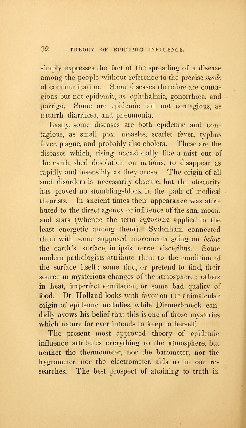 simply expresses the fact of the spreading of a disease among the people without reference to the precise mode of commmiication. Some diseases therefore are conta- gious but not epidemic, as ophthalmia, gonorrhoea, and porrigo. Some are epidemic but not contagious, as catarrh, diarrhcEa, and pneumonia. Lastly, some diseases are both epidemic and con- tagious, as small pox, measles, scarlet fever, typhus fever, plague, and probably also cholera. These are the diseases which, rising occasionally like a mist out of the earth, shed desolation on nations, to disappear as rapidly and insensibly as they arose. The origin of all such disorders is necessarily obscure, but the obscurity has proved no stumbling-block in the path of medical theorists. In ancient times their appearance was attri- buted to the direct agency or influence of the sun, moon, and stars (whence the term influenza, applied to the least energetic among them). Sydenham connected them with some supposed movements going on helow the earth's surface, in ipsis terrse visceribns. Some modern pathologists attribute them to the condition of the surface itself; some find, or pretend to find, their source in mysterious changes of the atmosphere ; others in heat, imperfect ventilation, or some bad quality of food. Dr. Holland looks with favor on the animalcular origin of epidemic maladies, while Diemerbroeck can- didly avows his belief that this is one of those mysteries which nature for ever intends to keep to herself The present most approved theory of epidemic influence attributes everything to the atmosphere, but neither the thermometer, nor the barometer, nor the hygrometer, nor the electrometer, aids us in our re- searches. The best prospect of attaining to truth in