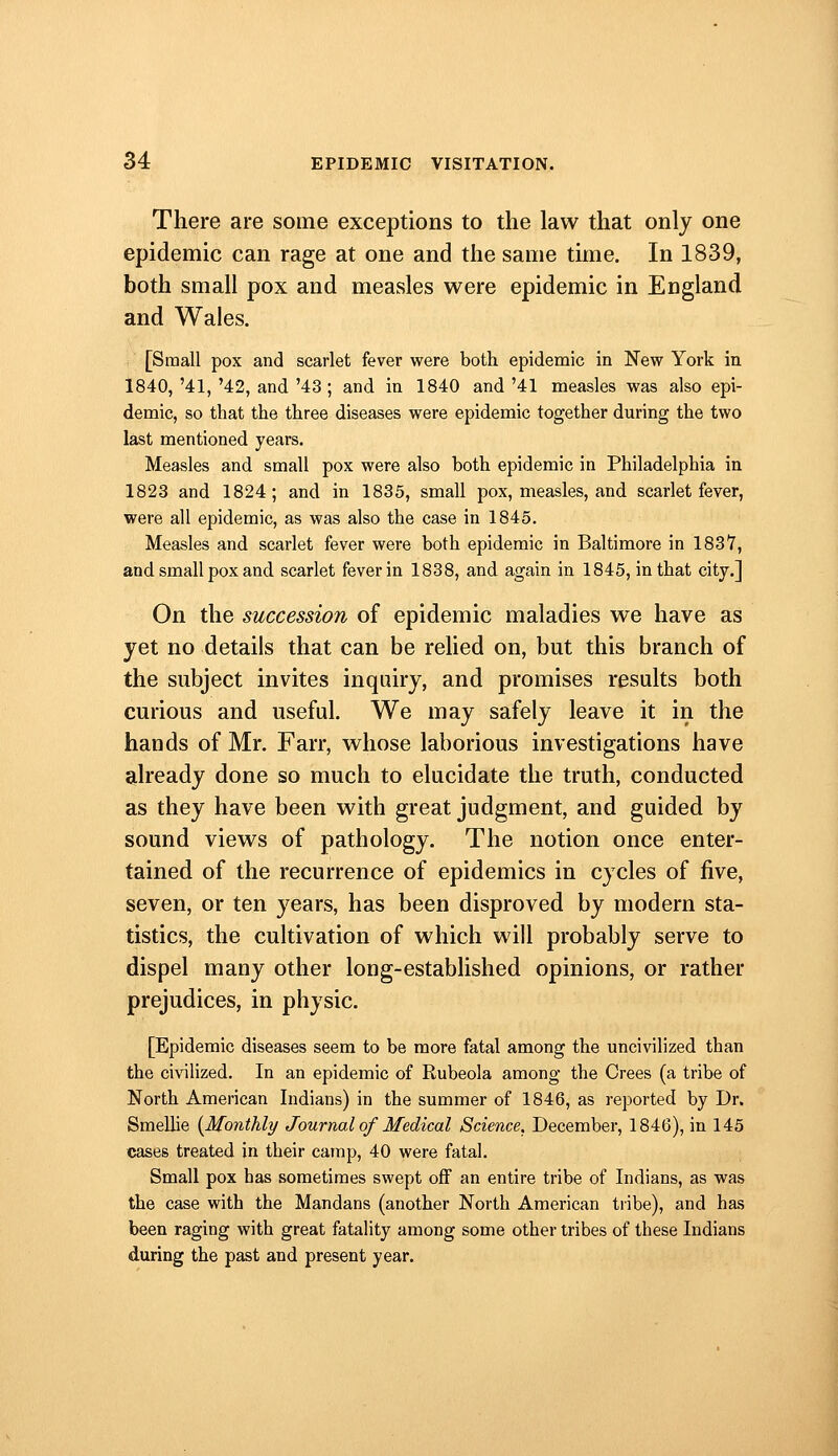 There are some exceptions to the law that only one epidemic can rage at one and the same time. In 1839, both small pox and measles were epidemic in England and Wales. [Small pox and scarlet fever were both epidemic in New York in 1840, '41, '42, and '43 ; and in 1840 and '41 measles was also epi- demic, so that the three diseases were epidemic together during the two last mentioned years. Measles and small pox were also both epidemic in Philadelphia in 1823 and 1824; and in 1835, small pox, measles, and scarlet fever, were all epidemic, as was also the case in 1845. Measles and scarlet fever were both epidemic in Baltimore in 1837, and small pox and scarlet fever in 1838, and again in 1845, in that city.] On the succession of epidemic maladies we have as yet no details that can be rehed on, but this branch of the subject invites inquiry, and promises results both curious and useful. We may safely leave it in the hands of Mr. Farr, whose laborious investigations have already done so much to elucidate the truth, conducted as they have been with great judgment, and guided by sound views of pathology. The notion once enter- tained of the recurrence of epidemics in cycles of five, seven, or ten years, has been disproved by modern sta- tistics, the cultivation of which will probably serve to dispel many other long-established opinions, or rather prejudices, in physic. [Epidemic diseases seem to be more fatal among the uncivilized than the civilized. In an epidemic of Rubeola among the Crees (a tribe of North American Indians) in the summer of 1846, as reported by Dr. SmeUie {Monthly Journal of Medical Science. December, 1846), in 145 tjases treated in their camp, 40 were fatal. Small pox has sometimes swept off an entire tribe of Indians, as was the case with the Mandans (another North American tribe), and has been raging with great fatality among some other tribes of these Indians during the past and present year.