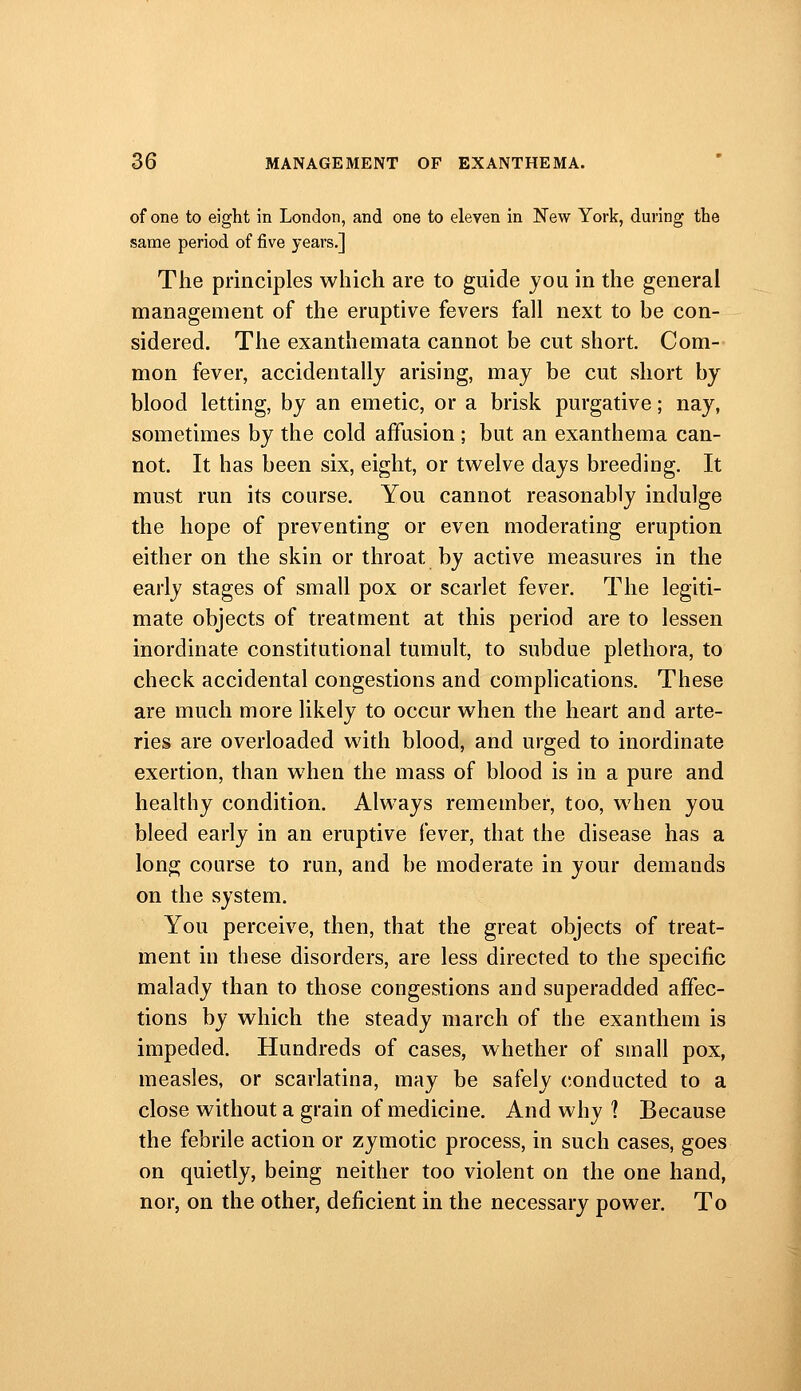 of one to eight in London, and one to eleven in New York, during the same period of five years.] The principles which are to guide you in the general management of the eruptive fevers fall next to be con- sidered. The exanthemata cannot be cut short. Com- mon fever, accidentally arising, may be cut short by blood letting, by an emetic, or a brisk purgative; nay, sometimes by the cold affusion; but an exanthema can- not. It has been six, eight, or tvi^elve days breeding. It must run its course. You cannot reasonably indulge the hope of preventing or even moderating eruption either on the skin or throat by active measures in the early stages of small pox or scarlet fever. The legiti- mate objects of treatment at this period are to lessen inordinate constitutional tumult, to subdue plethora, to check accidental congestions and complications. These are much more likely to occur when the heart and arte- ries are overloaded with blood, and urged to inordinate exertion, than when the mass of blood is in a pure and healthy condition. Always remember, too, when you bleed early in an eruptive fever, that the disease has a long course to run, and be moderate in your demands on the system. You perceive, then, that the great objects of treat- ment in these disorders, are less directed to the specific malady than to those congestions and superadded affec- tions by which the steady march of the exanthem is impeded. Hundreds of cases, whether of small pox, measles, or scarlatina, may be safely conducted to a close without a grain of medicine. And why ? Because the febrile action or zymotic process, in such cases, goes on quietly, being neither too violent on the one hand, nor, on the other, deficient in the necessary power. To