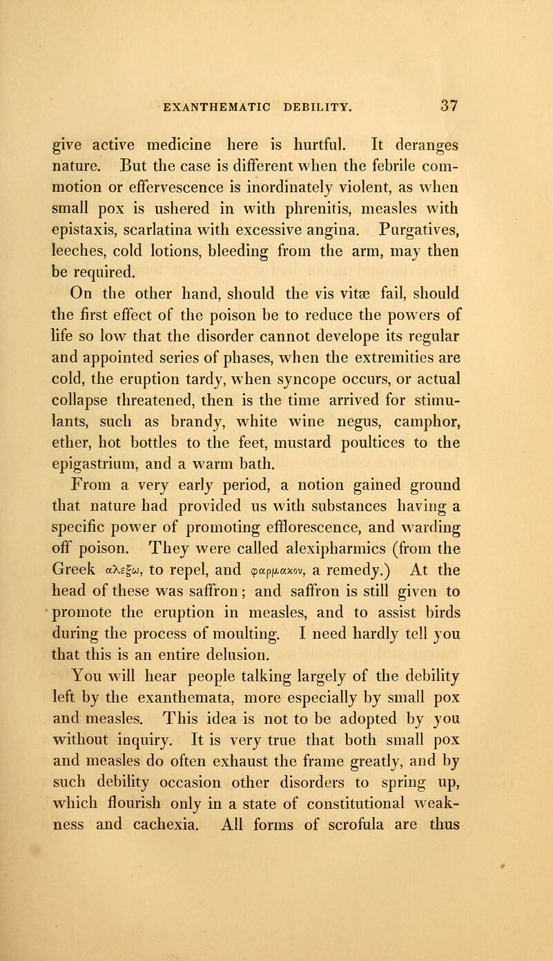 give active medicine here is hurtful. It deranges nature. But the case is different when the febrile com- motion or effervescence is inordinately violent, as when small pox is ushered in with phrenitis, measles with epistaxis, scarlatina with excessive angina. Purgatives, leeches, cold lotions, bleeding from the arm, may then be required. On the other hand, should the vis vitae fail, should the first effect of the poison be to reduce the powers of life so low that the disorder cannot develope its regular and appointed series of phases, when the extremities are cold, the eruption tardy, when syncope occurs, or actual collapse threatened, then is the time arrived for stimu- lants, such as brandy, white wine negus, camphor, ether, hot bottles to the feet, mustard poultices to the epigastrium, and a warm bath. From a very early period, a notion gained ground that nature had provided us with substances having a specific power of promoting efflorescence, and warding off poison. They were called alexipharmics (from the Greek aks^u, to repel, and (pap(/,axov, a remedy.) At the head of these was saffron; and saffron is still given to promote the eruption in measles, and to assist birds during the process of moulting. I need hardly tell you that this is an entire delusion. You will hear people talking largely of the debility left by the exanthemata, more especially by small pox and measles. This idea is not to be adopted by you without inquiry. It is very true that both small pox and measles do often exhaust the frame greatly, and by such debility occasion other disorders to spring up, which flourish only in a state of constitutional weak- ness and cachexia. All forms of scrofula are thus