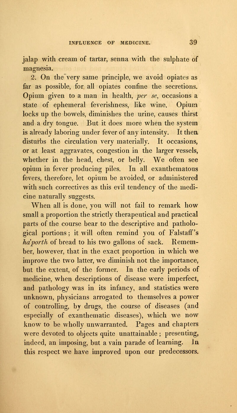 jalap with cream of tartar, senna with the sulphate of magnesia. 2. On the very same principle, we avoid opiates as far as possible, for, all opiates confine the secretions. Opium given to a man in health, per se, occasions a state of ephemeral feverishness, hke wine. Opium locks up the bowels, diminishes the urine, causes thirst and a dry tongue. But it does more when the system is already laboring under fever of any intensity. It then disturbs the circulation very materially. It occasions, or at least aggravates, congestion in the larger vessels, whether in the head, chest, or belly. We often see opium in fever producing piles. In all exanthematous fevers, therefore, let opium be avoided, or administered with such correctives as this evil tendency of the medi- cine naturally suggests. When all is done, you will not fail to remark how small a proportion the strictly therapeutical and practical parts of the course bear to the descriptive and patholo- gical portions; it will often remind you of FalstafF's ha'jiorfh of bread to his two gallons of sack. Remem- ber, however, that in the exact proportion in which we improve the two latter, we diminish not the importance, but the extent, of the former. In the early periods of medicine, when descriptions of disease were imperfect, and pathology was in its infancy, and statistics were unknown, physicians arrogated to themselves a power of controlling, by drugs, the course of diseases (and especially of exanthematic diseases), which we now know to be wholly unwarranted. Pages and chapters were devoted to objects quite unattainable ; presenting, indeed, an imposing, but a vain parade of learning. In this respect we have improved upon our predecessors.