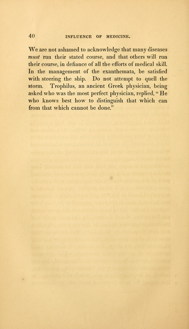 We are not ashamed to acknowledge that many diseases must run their stated course, and that others will run their course, in defiance of all the efforts of medical skill. In the management of the exanthemata, be satisfied with steering the ship. Do not attempt to quell the storm. Trophilus, an ancient Greek physician, being asked who was the most perfect physician, replied,  He who knows best how to distinguish that which can from that which cannot be done.