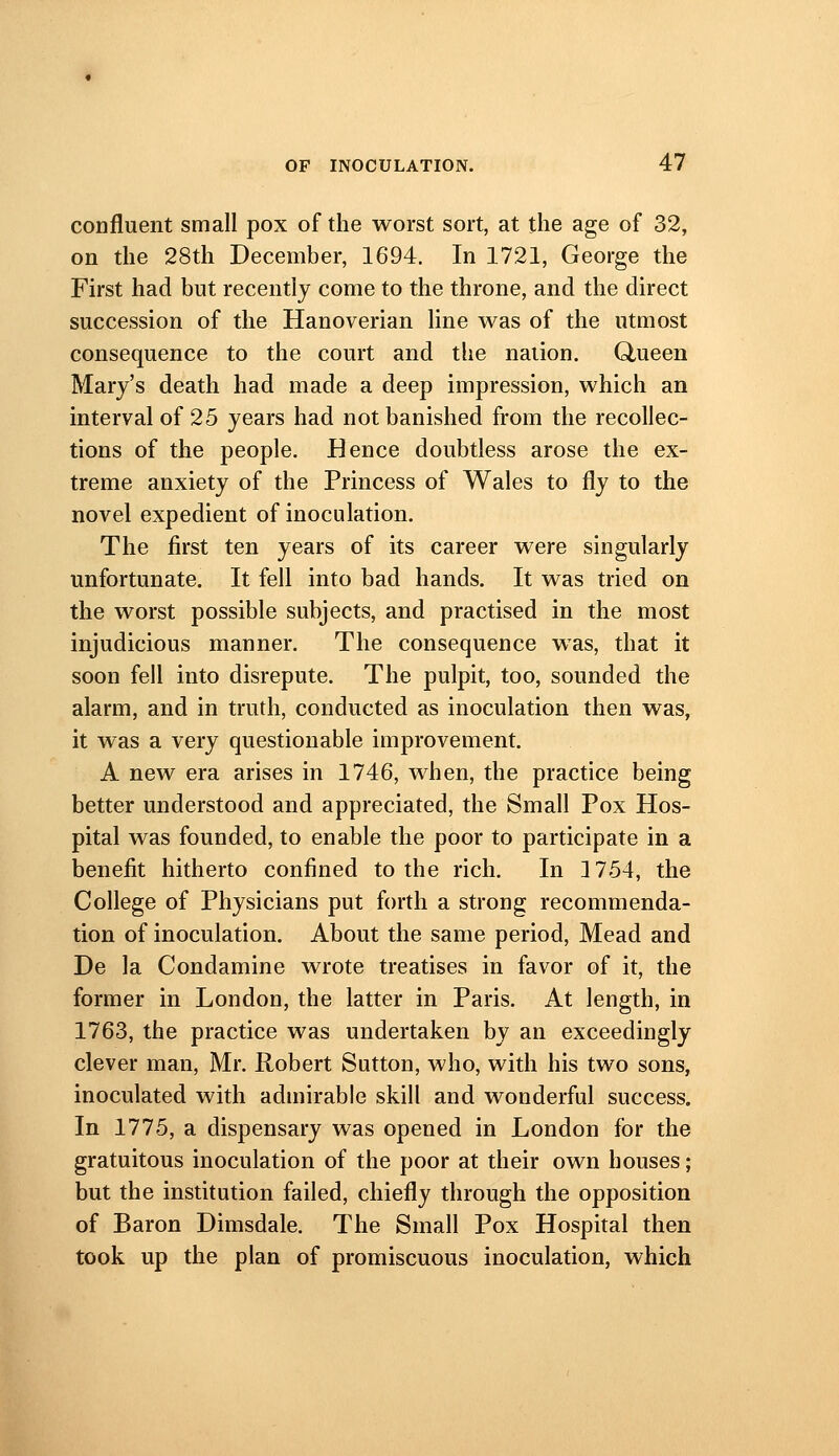 coDfluent small pox of the worst sort, at the age of 32, on the 28th December, 1694. In 1721, George the First had but recently come to the throne, and the dkect succession of the Hanoverian line was of the utmost consequence to the court and the nation. Ctueen Mary's death had made a deep impression, which an interval of 25 years had not banished from the recollec- tions of the people. Hence doubtless arose the ex- treme anxiety of the Princess of Wales to fly to the novel expedient of inoculation. The first ten years of its career were singularly unfortunate. It fell into bad hands. It was tried on the worst possible subjects, and practised in the most injudicious manner. The consequence was, that it soon fell into disrepute. The pulpit, too, sounded the alarm, and in truth, conducted as inoculation then was, it was a very questionable improvement. A new era arises in 1746, when, the practice being better understood and appreciated, the Small Pox Hos- pital was founded, to enable the poor to participate in a benefit hitherto confined to the rich. In 1754, the College of Physicians put forth a strong recommenda- tion of inoculation. About the same period. Mead and De la Condamine wrote treatises in favor of it, the former in London, the latter in Paris. At length, in 1763, the practice was undertaken by an exceedingly clever man, Mr. Robert Sutton, who, with his two sons, inoculated with admirable skill and wonderful success. In 1775, a dispensary was opened in London for the gratuitous inoculation of the poor at their own houses; but the institution failed, chiefly through the opposition of Baron Dimsdale. The Small Pox Hospital then took up the plan of promiscuous inoculation, which