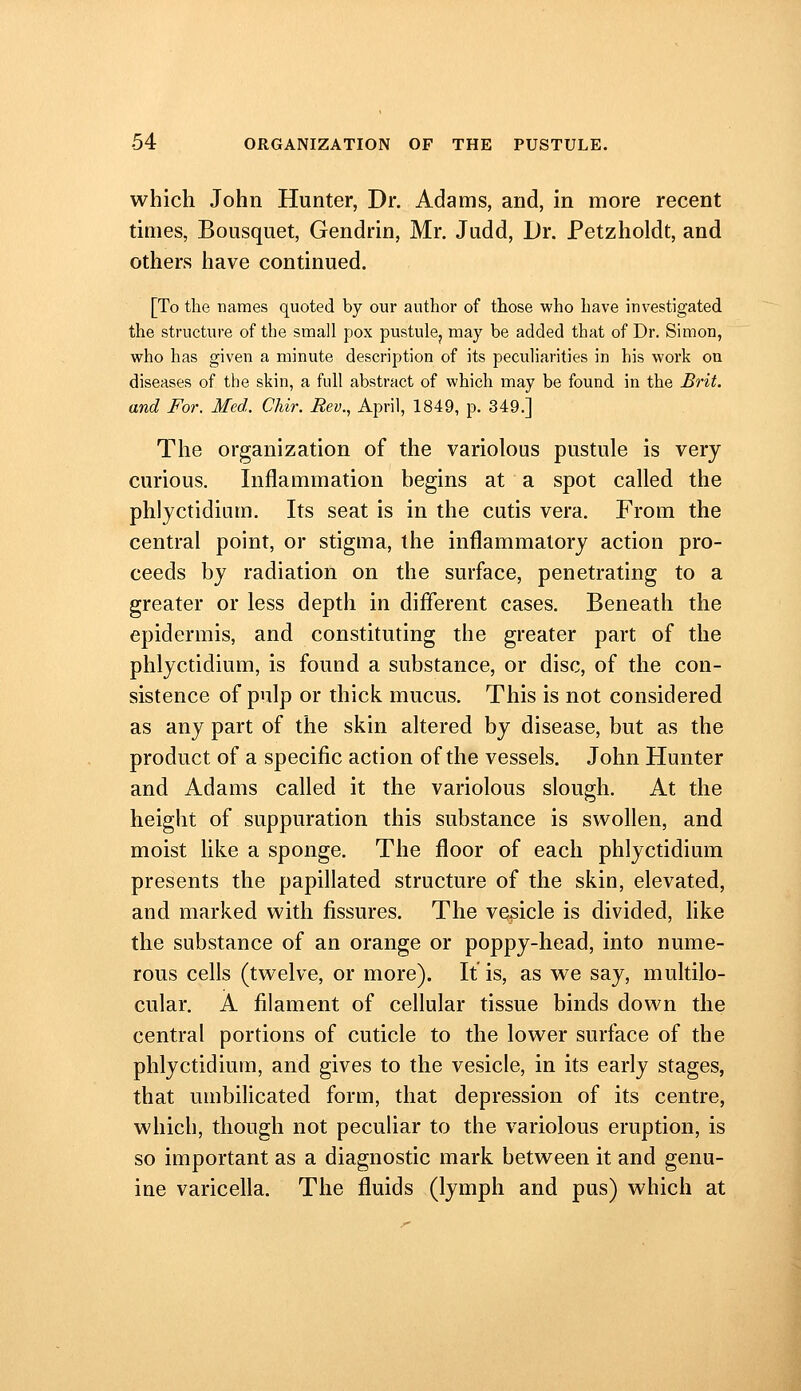 which John Hunter, Dr. Adams, and, in more recent times, Bousquet, Gendrin, Mr, Judd, Dr. Petzholdt, and others have continued. [To the names quoted by our author of those who have investigated the structure of the small pox pustule^ may be added that of Dr. Simon, who has given a minute description of its peculiarities in his work on diseases of the skin, a full abstract of which may be found in the Brit, and For. Med. Chir. Rev., April, 1849, p. 349.] The organization of the variolous pustule is very curious. Inflammation begins at a spot called the phlyctidium. Its seat is in the cutis vera. From the central point, or stigma, the inflammatory action pro- ceeds by radiation on the surface, penetrating to a greater or less depth in diflerent cases. Beneath the epidermis, and constituting the greater part of the phlyctidium, is found a substance, or disc, of the con- sistence of pulp or thick mucus. This is not considered as any part of the skin altered by disease, but as the product of a specific action of the vessels. John Hunter and Adams called it the variolous slough. At the height of suppuration this substance is swollen, and moist Uke a sponge. The floor of each phlyctidium presents the papillated structure of the skin, elevated, and marked with fissures. The vehicle is divided, hke the substance of an orange or poppy-head, into nume- rous cells (twelve, or more). It is, as we say, multilo- cular. A filament of cellular tissue binds down the central portions of cuticle to the lower surface of the phlyctidium, and gives to the vesicle, in its early stages, that umbilicated form, that depression of its centre, which, though not peculiar to the variolous eruption, is so important as a diagnostic mark between it and genu- ine varicella. The fluids (lymph and pus) which at