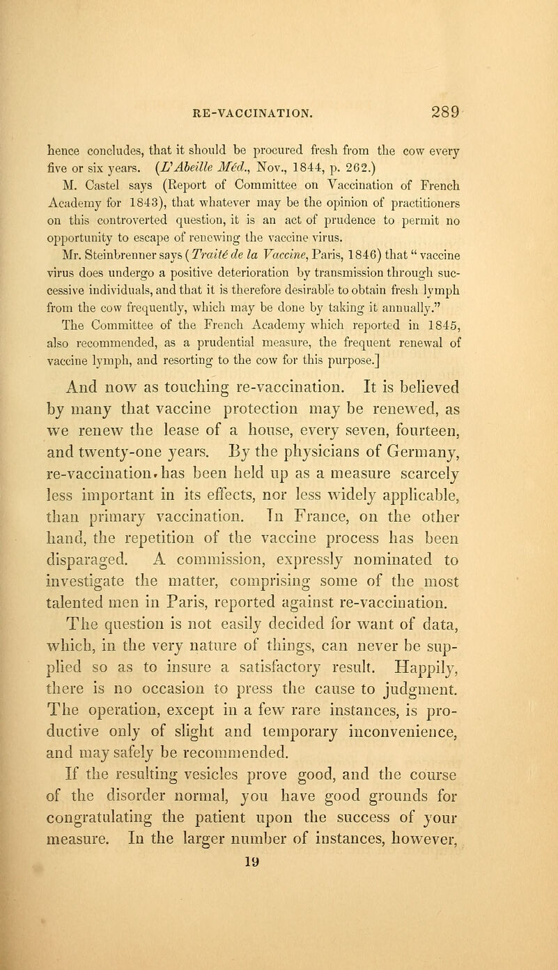 hence concludes, that it should be procured fresh from the cow every five or six years. (rAbeille MH., Nov., 1844, p. 262.) M. Castel says (Report of Committee on Vaccination of French Academy for 1843), that vi'hatever may be the opinion of practitioners on this controverted question, it is an act of prudence to permit no opportunity to escape of renewing the vaccine virus. Mr. Steinbrenner says (Traits de la Vaccine, Paris, 1846) that  vaccine virus does undergo a positive deterioration by transmission through suc- cessive individuals, and that it is therefore desirable to obtain fresh lymph from the cow frequently, which may be done by taking it annually. The Committee of the French Academy which reported in 1845, also recommended, as a prudential measure, the frequent renewal of vaccine lymph, and resorting to the cow for this purpose.] And now as touching re-vaccination. It is believed bj many that vaccine protection may be renewed, as we renew the lease of a house, every seven, fourteen, and twenty-one years. By the physicians of Germany, re-vaccination»has been held up as a measure scarcely less important in its effects, nor less widely applicable, than primary vaccination. Tn France, on the other hand, the repetition of the vaccine process has been disparaged. A commission, expressly nominated to investigate the matter, comprising some of the most talented men in Paris, reported against re-vaccination. The question is not easily decided for want of data, which, in the very nature of things, can never be sup- plied so as to insure a satisfactory resuh. Happily, there is no occasion to press the cause to judgment. The operation, except in a few rare instances, is pro- ductive only of slight and temporary inconvenience, and may safely be recommended. If the resulting vesicles prove good, and the course of the disorder normal, you have good grounds for congratulating the patient upon the success of your measure. In the larger number of instances, however, 19