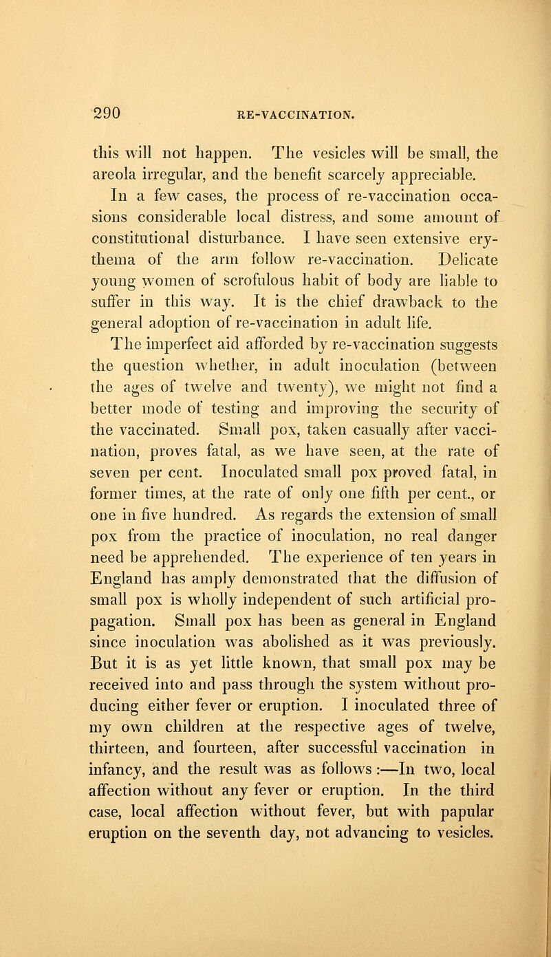 this will not happen. The vesicles will be small, the areola irregular, and the benefit scarcely appreciable. In a few cases, the process of re-vaccination occa- sions considerable local distress, and some amount of constitutional disturbance. I have seen extensive ery- thema of the arm follow re-vaccination. Delicate young women of scrofulous habit of body are liable to suffer in this way. It is the chief drawback to the general adoption of re-vaccination in adult life. The imperfect aid afforded by re-vaccination suggests the question whether, in adult inoculation (between the ages of twelve and twenty), we might not find a better mode of testing and improving the security of the vaccinated. Small pox, taken casually after vacci- nation, proves fatal, as we have seen, at the rate of seven per cent. Inoculated small pox proved fatal, in former times, at the rate of only one fifth per cent., or one in five hundred. As regards the extension of small pox from the practice of inoculation, no real danger need be apprehended. The experience of ten years in England has amply demonstrated that the diffusion of small pox is wholly independent of such artificial pro- pagation. Small pox has been as general in England since inoculation was abolished as it was previously. But it is as yet little known, that small pox may be received into and pass through the system without pro- ducing either fever or eruption. I inoculated three of my own children at the respective ages of twelve, thirteen, and fourteen, after successful vaccination in infancy, and the result was as follows :—In two, local affection without any fever or eruption. In the third case, local affection without fever, but with papular eruption on the seventh day, not advancing to vesicles.