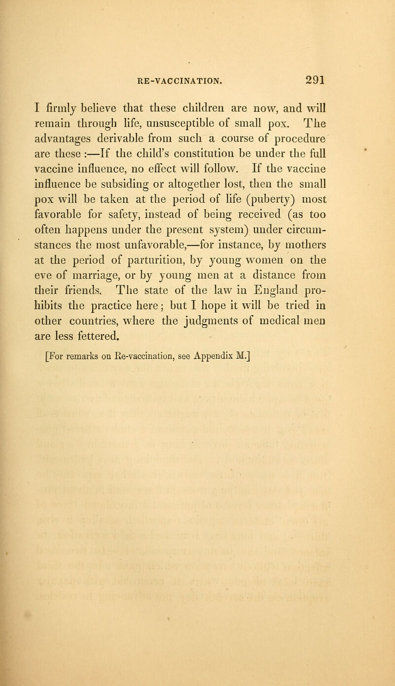 I firmly believe that these childrea are now, and will remain through life, misusceptible of small pox. The advantages derivable from such a course of procedure are these :—If the child's constitution be under the full vaccine influence, no effect will follow. If the vaccine influence be subsiding or altogether lost, then the small pox will be taken at the period of life (puberty) most favorable for safety, instead of being received (as too often happens under the present system) under circum- stances the most unfavorable,—for instance, by mothers at the period of parturition, by young women on the eve of marriage, or by young men at a distance from their friends. The state of the law in England pro- hibits the practice here; but I hope it will be tried in other countries, where the judgments of medical men are less fettered. [For remarks on Ee-vaccination, see Appendix M.]