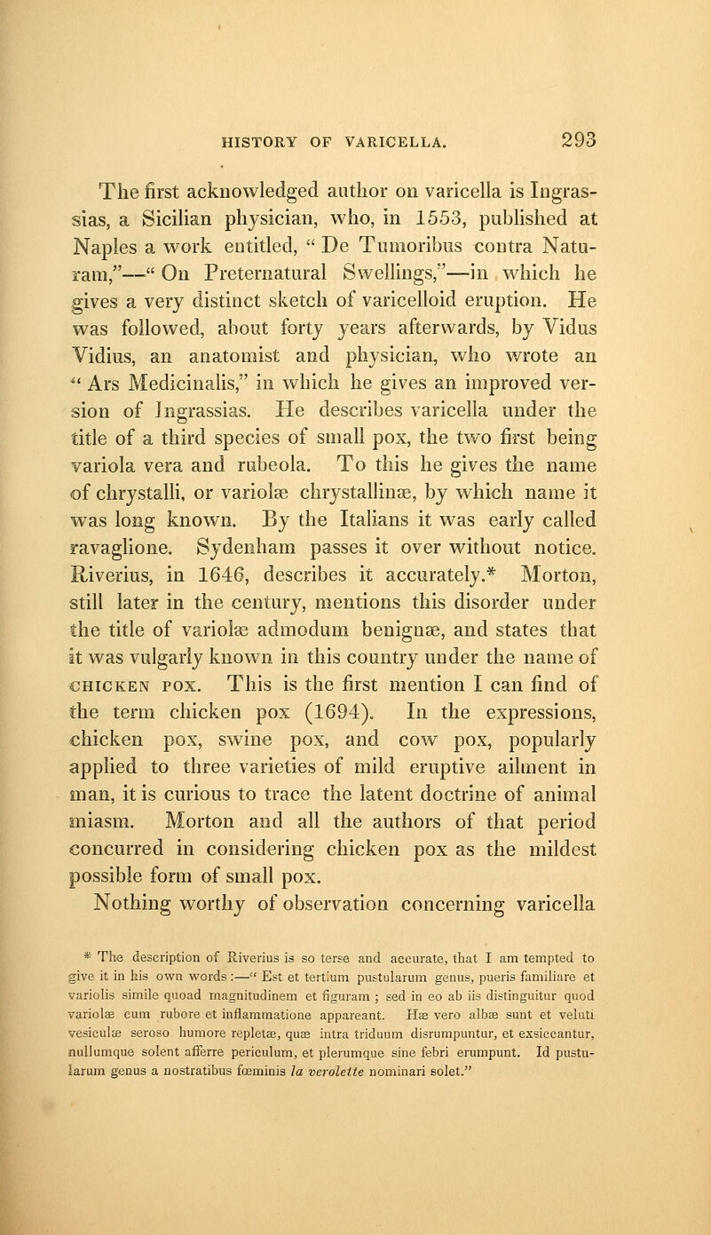 The first acknowledged author on varicella is Ingras- sias, a Sicihan physician, who, in 1553, pubhshed at Naples a work entitled,  De Tumoribiis contra Nata- ram,—■ On Preternatural Swellings,—in which he gives a very distinct sketch of varicelloid eruption. He was followed, about forty years afterwards, by Vidus Vidius, an anatomist and physician, who wrote an ■ Ars Medicinalis, in which he gives an improved ver- sion of Ingrassias. He describes varicella under the title of a third species of small pox, the two first being variola vera and rubeola. To this he gives the name of chrystalli, or varioise chrystallinse, by which name it was long known. By the Italians it was early called ravaglione. Sydenham passes it over without notice. Riverius, in 1646, describes it accurately.* Morton, still later in the century, mentions this disorder under the title of variolas admodum benignae, and states that it was vulgarly known in this country under the name of CHICKEN POX. This is the first mention I can find of the term chicken pox (1694). In the expressions, chicken pox, swine pox, and cow pox, popularly applied to three varieties of mild eruptive ailment in man, it is curious to trace the latent doctrine of animal miasm. Morton and all the authors of that period concurred in considering chicken pox as the mildest possible form of small pox. Nothing worthy of observation concerning varicella *■ The description of Riverius is so terse and accurate, that I am tempted to give it in his own words :— Est et tertJum pustularum genus, pueris familiare et variolis simile quoad magnitudinem et figuram ; sed in eo ab iis distinguitur quod variolcB cum rubore et inflammatione appareant. Hse vero albee sunt et veluti vesiculae seroso humore repletee, quas intra triduuin disrumpuntur, et exsiccantur, nullumque solent afferre periculum, et plerumque sine febri erumpunt. Id pustu- larum genus a nostratibus foeminis Ja veroletie nominari solet.