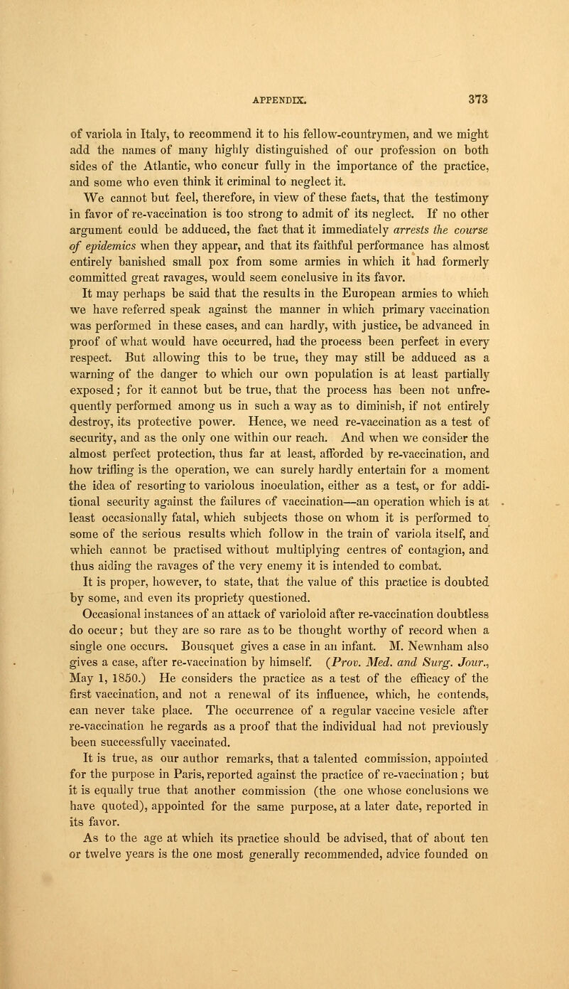 of variola in Italy, to recommend it to his fellow-countrymen, and we might add the names of many highly distinguished of our profession on both sides of the Atlantic, who concur fully in the importance of the practice, and some who even think it criminal to neglect it. We cannot but feel, therefore, in view of these facts, that the testimony in favor of re-vaccination is too strong to admit of its neglect. If no other argument could be adduced, the fact that it immediately arrests the course of epidemics when they appear, and that its faithful performance has almost entirely banished small pox from some armies in which it had formerly committed great ravages, would seem conclusive in its favor. It may perhaps be said that the results in the European armies to which we have referred speak against the manner in which primary vaccination was performed in these cases, and can hardly, with justice, be advanced in proof of what would have occurred, had the process been perfect in every respect. But allowing this to be true, they may still be adduced as a warning of the danger to which our own population is at least partially exposed; for it cannot but be true, that the process has been not unfre- quently performed among us in such a way as to diminish, if not entirely destroy, its protective power. Hence, we need re-vaccination as a test of security, and as the only one within our reach. And when we consider the almost perfect protection, thus far at least, afforded by re-vaccination, and how trifling is the operation, we can surely hardly entertain for a moment the idea of resorting to variolous inoculation, either as a test, or for addi- tional security against the failures of vaccination—an operation which is at least occasionally fatal, which subjects those on whom it is performed to some of the serious results which follow in the train of variola itself, and which cannot be practised without multiplying centres of contagion, and thus aiding the ravages of the very enemy it is intended to combat. It is proper, however, to state, that the value of this practice is doubted by some, and even its propriety questioned. Occasional instances of an attack of varioloid after re-vaccination doubtless do occur; but they are so rare as to be thought worthy of record when a single one occurs. Bousquet gives a case in an infant. M. Newnham also gives a case, after re-vaccination by himself. (Prov. Med. and Surg. Jour., May 1, 1850.) He considers the practice as a test of the efficacy of the first vaccination, and not a renewal of its influence, which, he contends, can never take place. The occurrence of a regular vaccine vesicle after re-vaccination he regards as a proof that the individual had not previously been successfully vaccinated. It is true, as our author remarks, that a talented commission, appointed for the purpose in Paris, reported against the practice of re-vaccination; but it is equally true that another commission (the one whose conclusions we have quoted), appointed for the same purpose, at a later date, reported in its favor. As to the age at which its practice should be advised, that of about ten or twelve years is the one most generally recommended, advice founded on